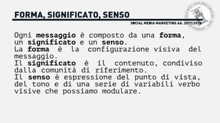 SOCIAL MEDIA MARKETING AA. 2017/2018
FORMA, SIGNIFICATO, SENSO
Ogni messaggio è composto da una forma,
un significato e un senso.
La forma è la configurazione visiva del
messaggio.
Il significato è il contenuto, condiviso
dalla comunità di riferimento.
Il senso è espressione del punto di vista,
del tono e di una serie di variabili verbo
visive che possiamo modulare.
 