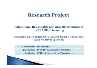 Patent Fair, Reasonable and nonPatent Fair, Reasonable and non--DiscriminatoryDiscriminatory
(FRAND) Licensing(FRAND) Licensing
Comments on UK Judgment in Unwired Planet vComments on UK Judgment in Unwired Planet v HuaweiHuawei casecase
[Case No. HP[Case No. HP--20142014--00005]00005]
Researcher:Researcher: HuameiHuamei QIUQIU
Instructor:Instructor: Prof. Dr. Alexander J. WURZERProf. Dr. Alexander J. WURZER
Institute:Institute: CEIPI of University of StrasbourgCEIPI of University of Strasbourg
 