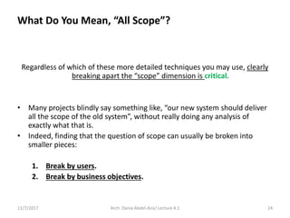 What Do You Mean, “All Scope”?
Regardless of which of these more detailed techniques you may use, clearly
breaking apart the “scope” dimension is critical.
• Many projects blindly say something like, “our new system should deliver
all the scope of the old system”, without really doing any analysis of
exactly what that is.
• Indeed, finding that the question of scope can usually be broken into
smaller pieces:
1. Break by users.
2. Break by business objectives.
11/7/2017 Arch. Dania Abdel-Aziz/ Lecture 4.1 24
 