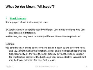 11/7/2017 Arch. Dania Abdel-Aziz/ Lecture 4.1 25
1. Break by users:
Some projects have a wide array of user.
Ex, applications in general is used by different user times or clients who use
an application differently.
In this case, you may want to identify different dimensions to prioritize.
Example:
you could take an online book store and break it apart by the different roles
and say something like the functionality for an online book shopper is the
highest priority, as they are the ones actually buying the books. Support
for wholesalers providing the books and your administrative support staff
may be lower priorities for your first release.
What Do You Mean, “All Scope”?
 