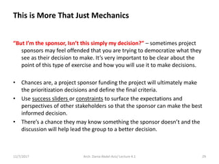 “But I’m the sponsor, Isn’t this simply my decision?” – sometimes project
sponsors may feel offended that you are trying to democratize what they
see as their decision to make. It’s very important to be clear about the
point of this type of exercise and how you will use it to make decisions.
• Chances are, a project sponsor funding the project will ultimately make
the prioritization decisions and define the final criteria.
• Use success sliders or constraints to surface the expectations and
perspectives of other stakeholders so that the sponsor can make the best
informed decision.
• There’s a chance they may know something the sponsor doesn’t and the
discussion will help lead the group to a better decision.
11/7/2017 Arch. Dania Abdel-Aziz/ Lecture 4.1 29
This is More That Just Mechanics
 