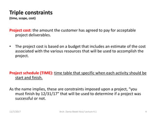 Project cost: the amount the customer has agreed to pay for acceptable
project deliverables.
• The project cost is based on a budget that includes an estimate of the cost
associated with the various resources that will be used to accomplish the
project.
Project schedule (TIME): time table that specific when each activity should be
start and finish.
As the name implies, these are constraints imposed upon a project, “you
must finish by 12/31/17” that will be used to determine if a project was
successful or not.
11/7/2017 4Arch. Dania Abdel-Aziz/ Lecture 4.1
Triple constraints
(time, scope, cost)
 