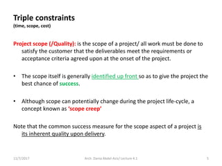Triple constraints
(time, scope, cost)
Project scope (/Quality): is the scope of a project/ all work must be done to
satisfy the customer that the deliverables meet the requirements or
acceptance criteria agreed upon at the onset of the project.
• The scope itself is generally identified up front so as to give the project the
best chance of success.
• Although scope can potentially change during the project life-cycle, a
concept known as ‘scope creep’
Note that the common success measure for the scope aspect of a project is
its inherent quality upon delivery.
11/7/2017 5Arch. Dania Abdel-Aziz/ Lecture 4.1
 