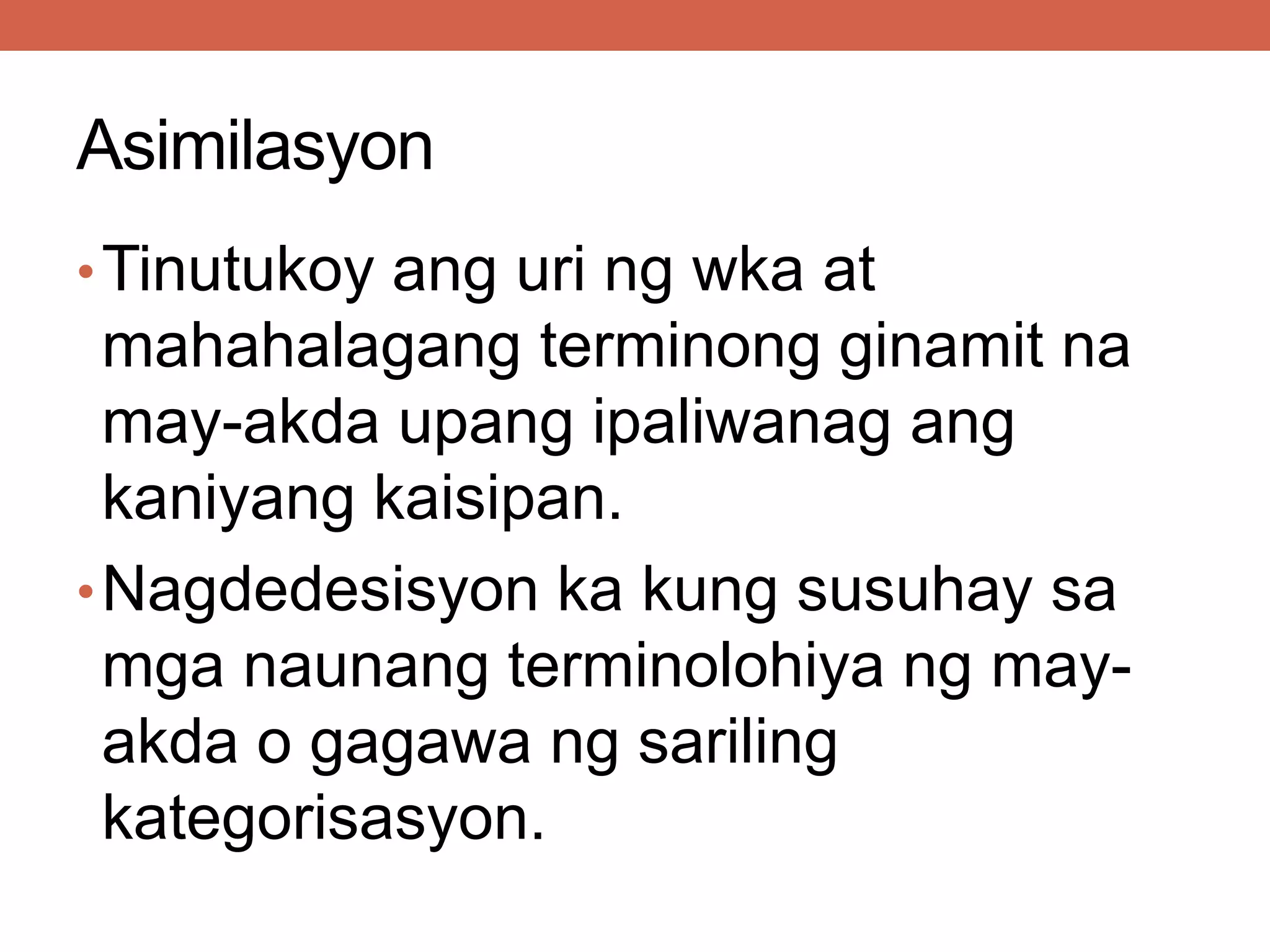 Asimilasyon
•Tinutukoy ang uri ng wka at
mahahalagang terminong ginamit na
may-akda upang ipaliwanag ang
kaniyang kaisipan.
•Nagdedesisyon ka kung susuhay sa
mga naunang terminolohiya ng may-
akda o gagawa ng sariling
kategorisasyon.
 