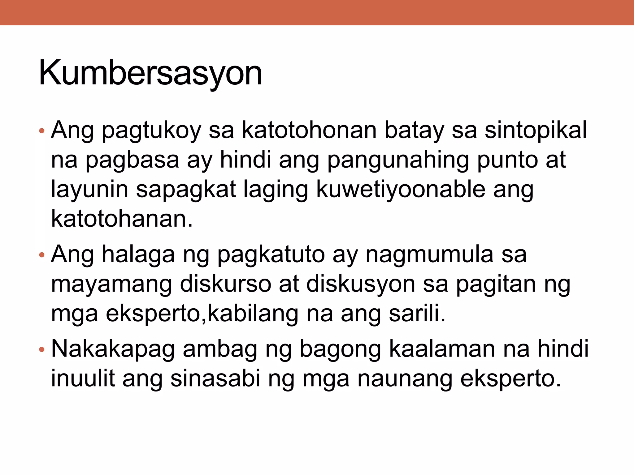 Kumbersasyon
• Ang pagtukoy sa katotohonan batay sa sintopikal
na pagbasa ay hindi ang pangunahing punto at
layunin sapagkat laging kuwetiyoonable ang
katotohanan.
• Ang halaga ng pagkatuto ay nagmumula sa
mayamang diskurso at diskusyon sa pagitan ng
mga eksperto,kabilang na ang sarili.
• Nakakapag ambag ng bagong kaalaman na hindi
inuulit ang sinasabi ng mga naunang eksperto.
 