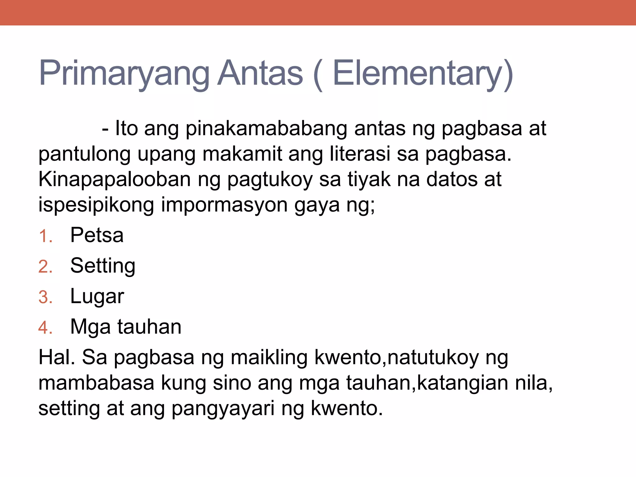 Primaryang Antas ( Elementary)
- Ito ang pinakamababang antas ng pagbasa at
pantulong upang makamit ang literasi sa pagbasa.
Kinapapalooban ng pagtukoy sa tiyak na datos at
ispesipikong impormasyon gaya ng;
1. Petsa
2. Setting
3. Lugar
4. Mga tauhan
Hal. Sa pagbasa ng maikling kwento,natutukoy ng
mambabasa kung sino ang mga tauhan,katangian nila,
setting at ang pangyayari ng kwento.
 