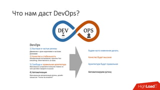 Что нам даст DevOps?
DEV OPS
1) Быстрые и частые релизы
2) Качество и стабильность
3) Свобода и правильная архитектура
4) Автоматизация
DevOps
Движение к цели короткими и частыми
релизами
Автоматизация тестирования, практики Test
everything, ответственность за пром.
Максимально устраняются внешние помехи на
пути доставки продукта на рынок
Максимальная автоматизация рутины, дизайн
процессов: “human by exception”
Будем часто изменения делать
Качество будет высокое
Архитектура будет правильная
Автоматизируем рутину
 