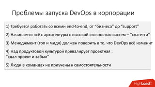 Проблемы запуска DevOps в корпорации
1) Требуется работать со всеми end-to-end, от “бизнеса” до “support”
2) Начинается всё с архитектуры с высокой связностью систем – ”спагетти”
3) Менеджмент (топ и мидл) должен поверить в то, что DevOps всё изменит
4) Над продуктовой культурой превалирует проектная :
“сдал проект и забыл”
5) Люди в командах не приучены к самостоятельности
 