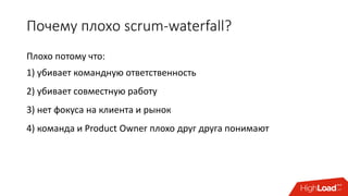 Почему плохо scrum-waterfall?
Плохо потому что:
1) убивает командную ответственность
2) убивает совместную работу
3) нет фокуса на клиента и рынок
4) команда и Product Owner плохо друг друга понимают
 