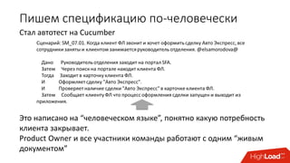 Пишем спецификацию по-человечески
Стал автотест на Cucumber
ется
руко
вод
ител
ь
отде
лен
ия.
@el
sam
orod
ova
@
Дан
о
Руко
вод
ител
ь
отде
лен
ия
захо
дит
на
порт
ал
SFA.
Зате
м
Чер
ез
пои
ск
на
порт
але
нахо
дит
кли
ента
ФЛ.
Это написано на “человеческом языке”, понятно какую потребность
клиента закрывает.
Product Owner и все участники команды работают с одним “живым
документом”
 