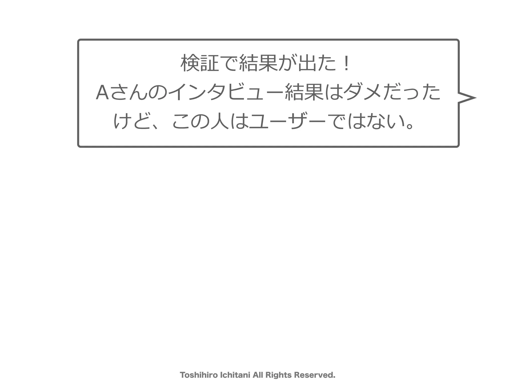 Toshihiro Ichitani All Rights Reserved.
検証で結果が出た！
Aさんのインタビュー結果はダメだった
けど、この⼈はユーザーではない。
 