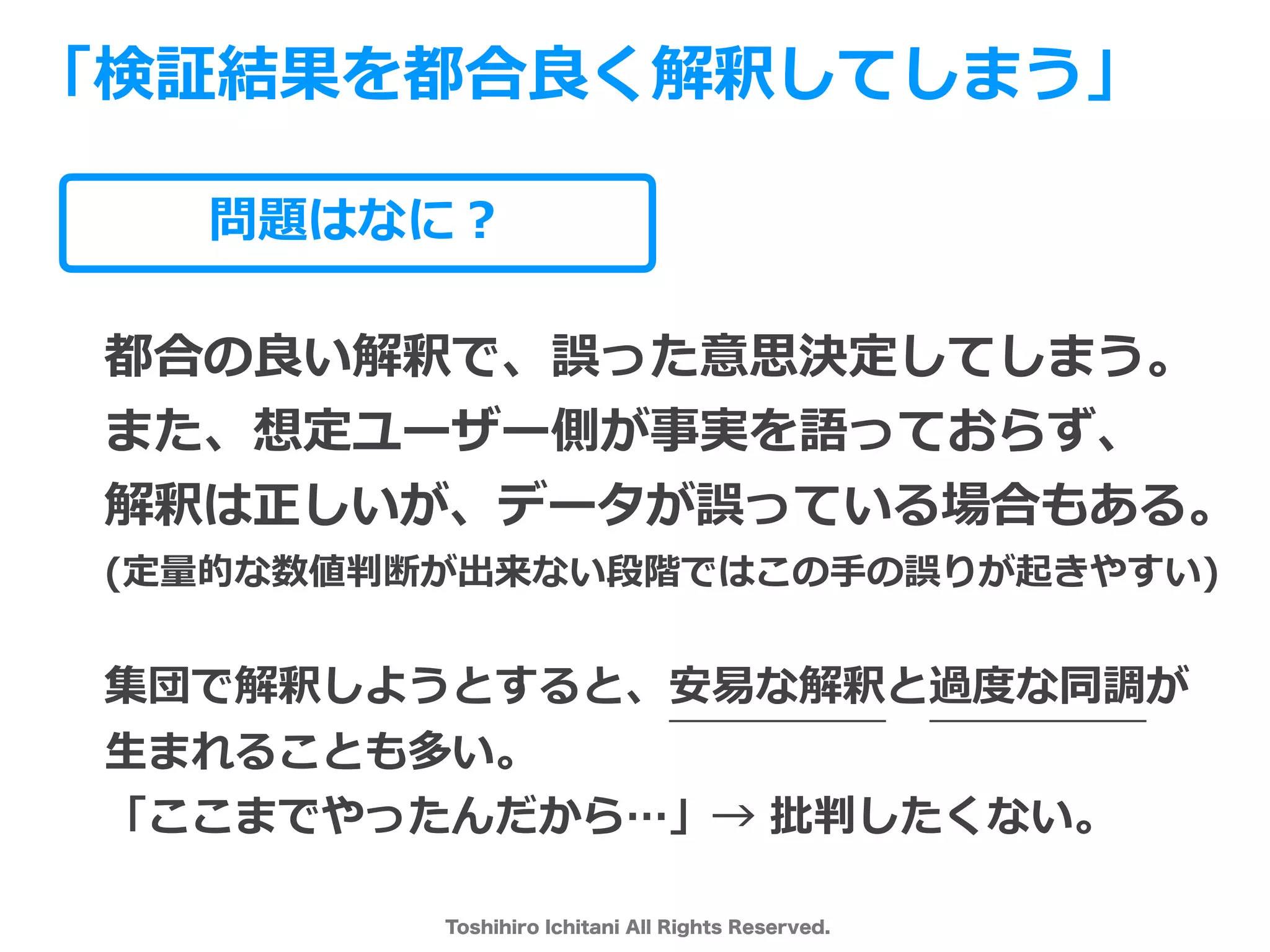 Toshihiro Ichitani All Rights Reserved.
問題はなに？
都合の良い解釈で、誤った意思決定してしまう。
また、想定ユーザー側が事実を語っておらず、
解釈は正しいが、データが誤っている場合もある。
(定量的な数値判断が出来ない段階ではこの⼿の誤りが起きやすい)
集団で解釈しようとすると、安易な解釈と過度な同調が
⽣まれることも多い。
「ここまでやったんだから…」→ 批判したくない。
「検証結果を都合良く解釈してしまう」
 