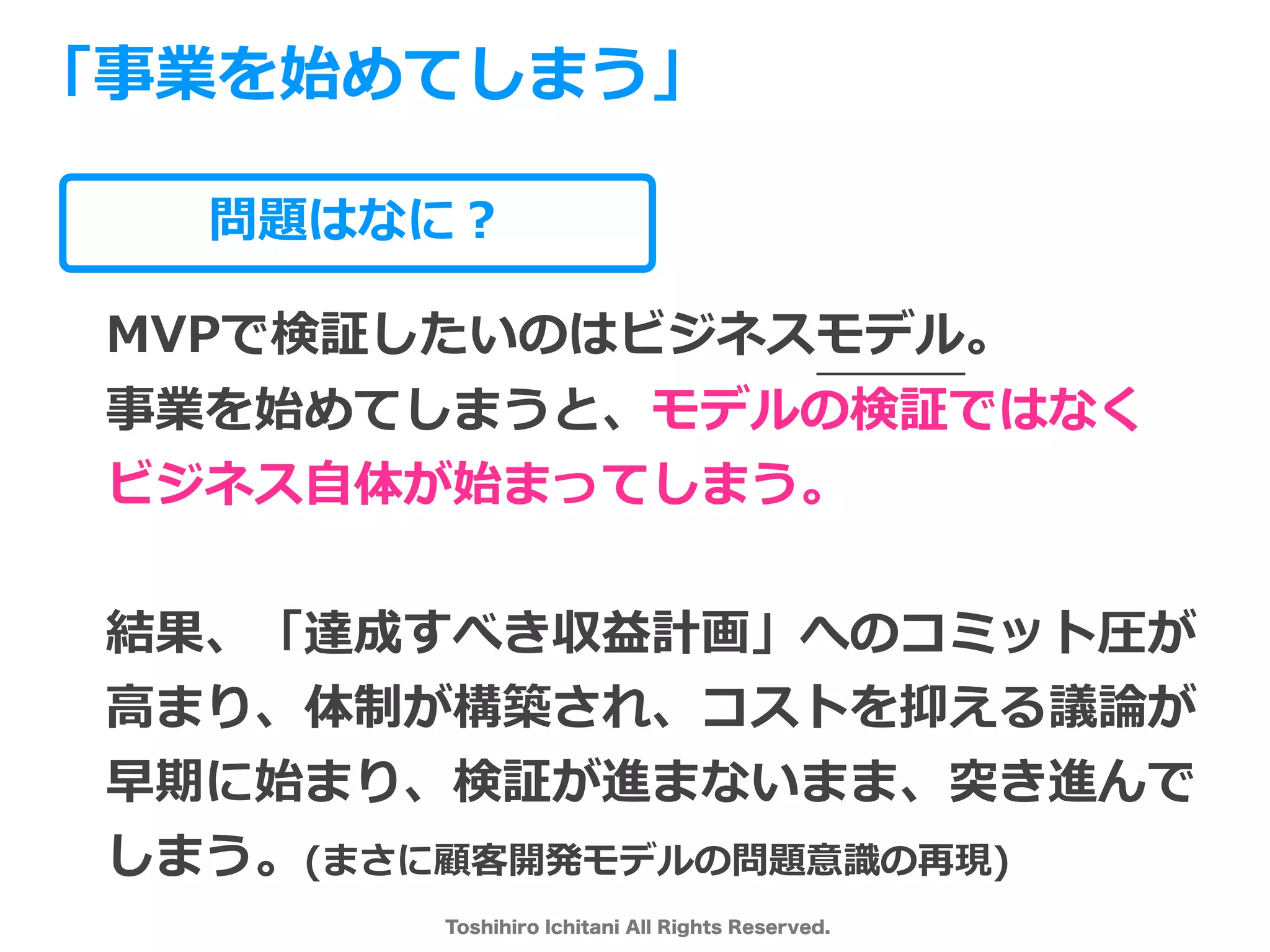 Toshihiro Ichitani All Rights Reserved.
問題はなに？
MVPで検証したいのはビジネスモデル。
事業を始めてしまうと、モデルの検証ではなく
ビジネス⾃体が始まってしまう。
結果、「達成すべき収益計画」へのコミット圧が
⾼まり、体制が構築され、コストを抑える議論が
早期に始まり、検証が進まないまま、突き進んで
しまう。(まさに顧客開発モデルの問題意識の再現)
「事業を始めてしまう」
 