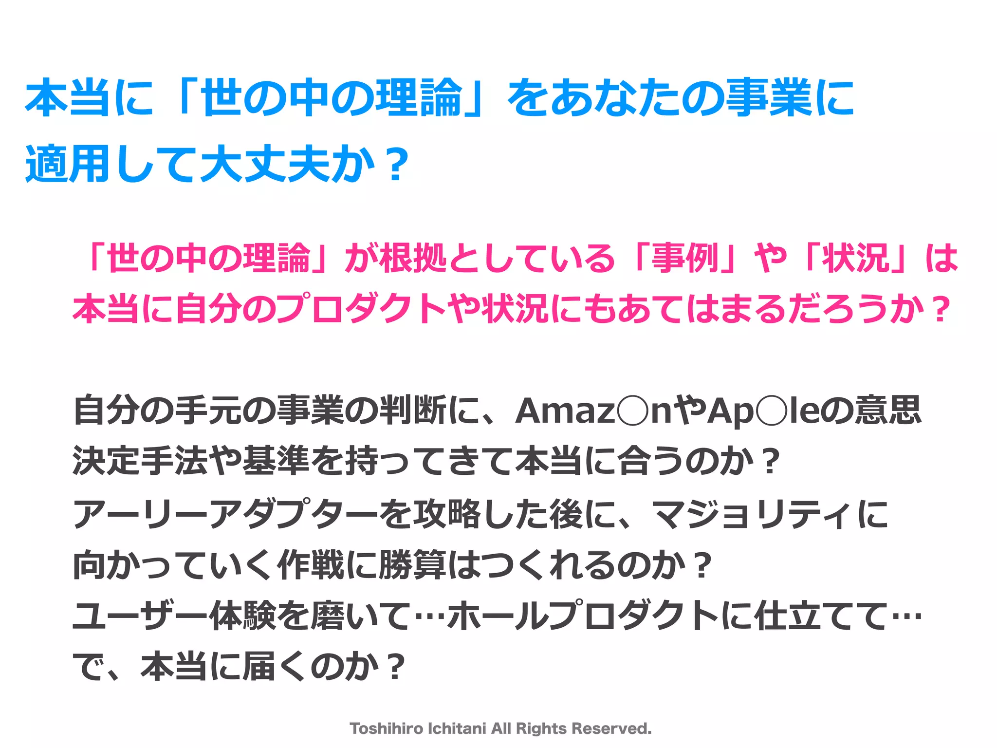 Toshihiro Ichitani All Rights Reserved.
本当に「世の中の理論」をあなたの事業に
適⽤して⼤丈夫か？
「世の中の理論」が根拠としている「事例」や「状況」は
本当に⾃分のプロダクトや状況にもあてはまるだろうか？
⾃分の⼿元の事業の判断に、Amaz◯nやAp◯leの意思
決定⼿法や基準を持ってきて本当に合うのか？
アーリーアダプターを攻略した後に、マジョリティに
向かっていく作戦に勝算はつくれるのか？
ユーザー体験を磨いて…ホールプロダクトに仕⽴てて…
で、本当に届くのか？
 