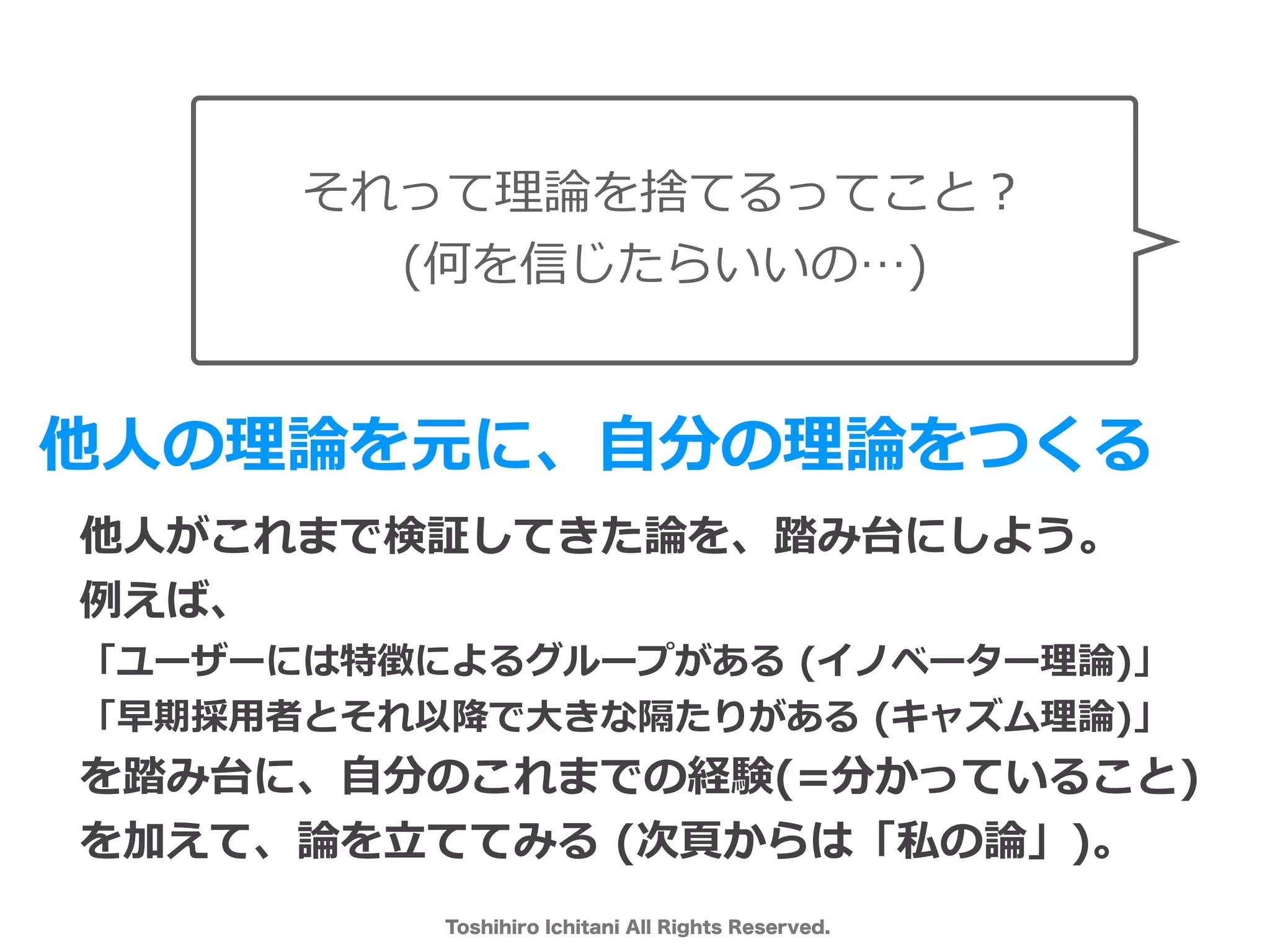 Toshihiro Ichitani All Rights Reserved.
それって理論を捨てるってこと？
(何を信じたらいいの…)
他⼈の理論を元に、⾃分の理論をつくる
他⼈がこれまで検証してきた論を、踏み台にしよう。
例えば、
「ユーザーには特徴によるグループがある (イノベーター理論)」
「早期採⽤者とそれ以降で⼤きな隔たりがある (キャズム理論)」
を踏み台に、⾃分のこれまでの経験(=分かっていること)
を加えて、論を⽴ててみる (次⾴からは「私の論」)。
 