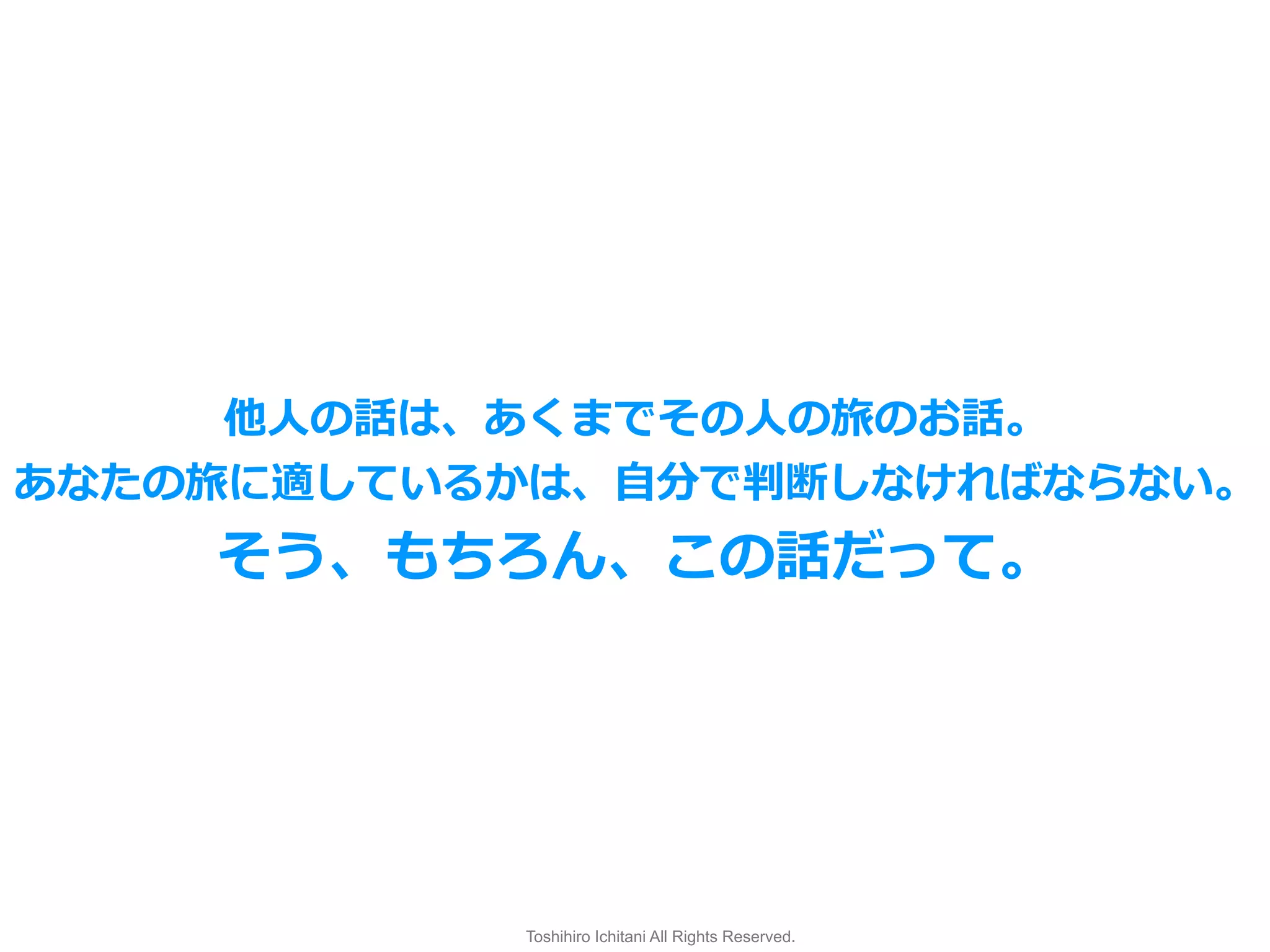 Toshihiro Ichitani All Rights Reserved.
他⼈の話は、あくまでその⼈の旅のお話。
あなたの旅に適しているかは、⾃分で判断しなければならない。
そう、もちろん、この話だって。
 