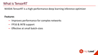 What is TensorRT
NVIDIA TensorRT is a high-performance deep learning inference optimizer
Features
– Improves performance for complex networks
– FP16 & INT8 support
– Effective at small batch-sizes
 