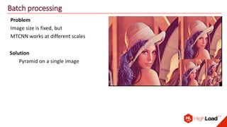 Batch processing
Problem
Image size is fixed, but
MTCNN works at different scales
Solution
Pyramid on a single image
 