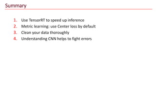 Summary
1. Use TensorRT to speed up inference
2. Metric learning: use Center loss by default
3. Clean your data thoroughly
4. Understanding CNN helps to fight errors
 