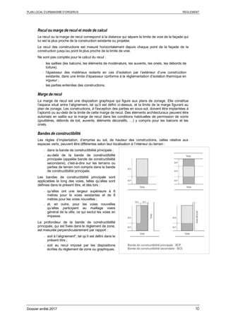 PLAN LOCAL D’URBANISME D’ORGERUS REGLEMENT
Dossier arrêté 2017 10
Recul ou marge de recul et mode de calcul
Le recul ou la marge de recul correspond à la distance qui sépare la limite de voie de la façade qui
lui est la plus proche de la construction existante ou projetée.
Le recul des constructions est mesuré horizontalement depuis chaque point de la façade de la
construction jusqu’au point le plus proche de la limite de voie.
Ne sont pas comptés pour le calcul du recul :
- les saillies (les balcons, les éléments de modénature, les auvents, les oriels, les débords de
toiture),
- l’épaisseur des matériaux isolants en cas d’isolation par l’extérieur d’une construction
existante, dans une limite d’épaisseur conforme à la règlementation d’isolation thermique en
vigueur ;
- les parties enterrées des constructions.
Marge de recul
La marge de recul est une disposition graphique qui figure aux plans de zonage. Elle constitue
l’espace situé entre l’alignement, tel qu’il est défini ci-dessus, et la limite de la marge figurant au
plan de zonage. Les constructions, à l'exception des parties en sous-sol, doivent être implantées à
l’aplomb ou au-delà de la limite de cette marge de recul. Des éléments architecturaux peuvent être
autorisés en saillie sur la marge de recul dans les conditions habituelles de permission de voirie
(gouttières, débords de toit, auvents, éléments décoratifs, …) y compris pour les balcons et les
oriels.
Bandes de constructibilité
Les règles d’implantation, d’emprise au sol, de hauteur des constructions, celles relative aux
espaces verts, peuvent être différentes selon leur localisation à l’intérieur du terrain :
- dans la bande de constructibilité principale ;
- au-delà de la bande de constructibilité
principale (appelée bande de constructibilité
secondaire), c'est-à-dire sur les terrains ou
parties de terrain non compris dans la bande
de constructibilité principale.
Les bandes de constructibilité principale sont
applicables le long des voies, telles qu’elles sont
définies dans le présent titre, et dès lors :
- qu’elles ont une largeur supérieure à 6
mètres pour le voies existantes et de 8
mètres pour les voies nouvelles ;
- et, en outre, pour les voies nouvelles
qu’elles participent au maillage viaire
général de la ville, ce qui exclut les voies en
impasse.
La profondeur de la bande de constructibilité
principale, qui est fixée dans le règlement de zone,
est mesurée perpendiculairement par rapport :
- soit à l’alignement*, tel qu’il est défini dans le
présent titre ;
- soit au recul imposé par les dispositions
écrites du règlement de zone ou graphiques.
 