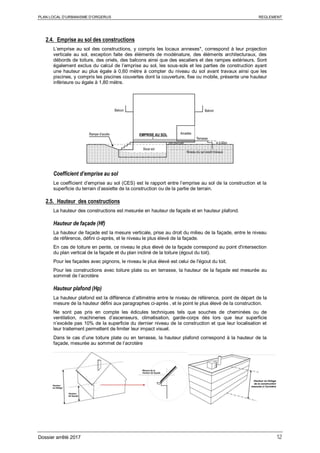PLAN LOCAL D’URBANISME D’ORGERUS REGLEMENT
Dossier arrêté 2017 12
2.4. Emprise au sol des constructions
L’emprise au sol des constructions, y compris les locaux annexes*, correspond à leur projection
verticale au sol, exception faite des éléments de modénature, des éléments architecturaux, des
débords de toiture, des oriels, des balcons ainsi que des escaliers et des rampes extérieurs. Sont
également exclus du calcul de l’emprise au sol, les sous-sols et les parties de construction ayant
une hauteur au plus égale à 0,60 mètre à compter du niveau du sol avant travaux ainsi que les
piscines, y compris les piscines couvertes dont la couverture, fixe ou mobile, présente une hauteur
inférieure ou égale à 1,80 mètre.
Coefficient d’emprise au sol
Le coefficient d’emprise au sol (CES) est le rapport entre l’emprise au sol de la construction et la
superficie du terrain d’assiette de la construction ou de la partie de terrain.
2.5. Hauteur des constructions
La hauteur des constructions est mesurée en hauteur de façade et en hauteur plafond.
Hauteur de façade (Hf)
La hauteur de façade est la mesure verticale, prise au droit du milieu de la façade, entre le niveau
de référence, défini ci-après, et le niveau le plus élevé de la façade.
En cas de toiture en pente, ce niveau le plus élevé de la façade correspond au point d'intersection
du plan vertical de la façade et du plan incliné de la toiture (égout du toit).
Pour les façades avec pignons, le niveau le plus élevé est celui de l'égout du toit.
Pour les constructions avec toiture plate ou en terrasse, la hauteur de la façade est mesurée au
sommet de l‘acrotère
Hauteur plafond (Hp)
La hauteur plafond est la différence d’altimétrie entre le niveau de référence, point de départ de la
mesure de la hauteur défini aux paragraphes ci-après , et le point le plus élevé de la construction.
Ne sont pas pris en compte les édicules techniques tels que souches de cheminées ou de
ventilation, machineries d’ascenseurs, climatisation, garde-corps dès lors que leur superficie
n’excède pas 10% de la superficie du dernier niveau de la construction et que leur localisation et
leur traitement permettent de limiter leur impact visuel.
Dans le cas d’une toiture plate ou en terrasse, la hauteur plafond correspond à la hauteur de la
façade, mesurée au sommet de l‘acrotère
 