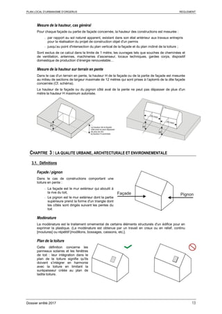 PLAN LOCAL D’URBANISME D’ORGERUS REGLEMENT
Dossier arrêté 2017 13
Mesure de la hauteur, cas général
Pour chaque façade ou partie de façade concernée, la hauteur des constructions est mesurée :
- par rapport au sol naturel apparent, existant dans son état antérieur aux travaux entrepris
pour la réalisation du projet de construction objet d'un permis
- jusqu’au point d'intersection du plan vertical de la façade et du plan incliné de la toiture ;
Sont exclus de ce calcul dans la limite de 1 mètre, les ouvrages tels que souches de cheminées et
de ventilation, antennes, machineries d’ascenseur, locaux techniques, gardes corps, dispositif
domestique de production d’énergie renouvelable…
Mesure de la hauteur sur terrain en pente
Dans le cas d'un terrain en pente, la hauteur H de la façade ou de la partie de façade est mesurée
au milieu de sections de largeur maximale de 12 mètres qui sont prises à l’aplomb de la dite façade
concernée (Cf. schéma).
La hauteur de la façade ou du pignon côté aval de la pente ne peut pas dépasser de plue d'un
mètre la hauteur H maximum autorisée.
CHAPITRE 3 : LA QUALITE URBAINE, ARCHITECTURALE ET ENVIRONNEMENTALE
3.1. Définitions
Façade / pignon
Dans le cas de constructions comportant une
toiture en pente :
- La façade est le mur extérieur qui aboutit à
la rive du toit,
- Le pignon est le mur extérieur dont la partie
supérieure prend la forme d'un triangle dont
les côtés sont dirigés suivant les pentes du
toit
Modénature
La modénature est le traitement ornemental de certains éléments structurels d'un édifice pour en
exprimer la plastique. (La modénature est obtenue par un travail en creux ou en relief, continu
[moulures] ou répétitif [modillons, bossages, caissons, etc.].
Plan de la toiture
Cette définition concerne les
panneaux solaires et les fenêtres
de toit : leur intégration dans le
plan de la toiture signifie qu'ils
doivent s’intégrer en harmonie
avec la toiture en limitant la
surépaisseur créée au plan de
ladite toiture.
 