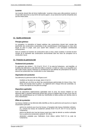 PLAN LOCAL D’URBANISME D’ORGERUS REGLEMENT
Dossier arrêté 2017 14
Lucarnes
Les lucarnes doivent être de forme traditionnelle : lucarnes à deux pans (dite jacobine), lucarne à
croupe (dite capucine) ou sous forme de lucarne pignon, ce qui exclue les lucarnes rampantes ainsi
que les chiens-assis.
3.2. Qualité architecturale
Principes généraux
La conception, la volumétrie et l’aspect extérieur des constructions doivent tenir compte des
spécificités des constructions avoisinantes et des caractéristiques morphologiques du tissu dans
lequel se situe le projet, sans pour autant faire obstacle à une conception architecturale
contemporaine.
Dans le contexte de l'insertion de constructions dans un tissu urbain constitué, il convient de tenir
compte de la volumétrie des constructions environnantes dans les choix de conception de la
construction neuve.
3.2. Protection du patrimoine bâti
Fondement de la protection
En application des articles L. 151-19 et R. 151-41, 3° du code de l'urbanisme, sont identifiés et
localisés des bâtiments ou des éléments bâtis à conserver, à mettre en valeur ou à requalifier pour
des motifs d'ordre culturel, historique ou architectural et sont définies les prescriptions de nature à
assurer leur préservation leur conservation ou leur restauration.
Organisation de la protection
Ces éléments du patrimoine bâti de d’Orgerus sont :
- localisés sur les plans de zonage plans 4.2 et 4.3 ;
- identifiés par une fiche qui décrit les caractéristiques patrimoniales de chacun d'eux. Ces
fiches sont réunies dans la partie 3 du règlement écrit. Chaque fiche est numérotée, ce
numéro est reporté sur les plans de zonage.
Dispositions applicables
Outre les dispositions règlementaires applicables dans la zone, les travaux réalisés sur ces
éléments bâtis à caractère patrimonial doivent être conçus et réalisés dans le sens d'une mise en
valeur des caractéristiques qui ont fondés leur identification et telles qu'elles sont décrites dans la
fiche d'identification
Effets de la protection
Les travaux réalisés sur les éléments bâtis identifiés au titre du patrimoine sont soumis à un régime
d'autorisation particulier :
- permis de construire pour tous les travaux, à l'exception des travaux d'entretien ordinaire,
et y compris les travaux de ravalement (articles R.421-15 et R. 421-17-1-d du code de
l'urbanisme) :
- permis de démolir pour tous les travaux ayant pour objet de démolir ou rendre inutilisable
tout ou partie de la construction (article R. 421-28-e) ;
- déclaration préalable pour l'édification d'une clôture (article R.421-12 du code de
l'urbanisme).
 