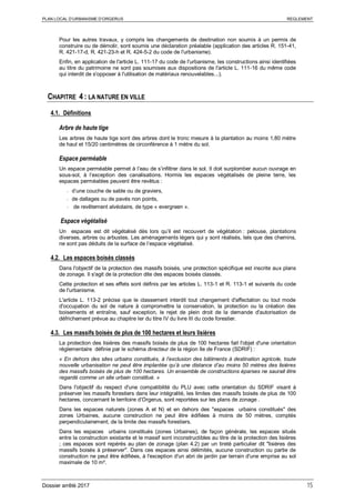 PLAN LOCAL D’URBANISME D’ORGERUS REGLEMENT
Dossier arrêté 2017 15
Pour les autres travaux, y compris les changements de destination non soumis à un permis de
construire ou de démolir, sont soumis une déclaration préalable (application des articles R. 151-41,
R. 421-17-d, R. 421-23-h et R. 424-5-2 du code de l'urbanisme).
Enfin, en application de l'article L. 111-17 du code de l'urbanisme, les constructions ainsi identifiées
au titre du patrimoine ne sont pas soumises aux dispositions de l'article L. 111-16 du même code
qui interdit de s'opposer à l'utilisation de matériaux renouvelables...).
CHAPITRE 4 : LA NATURE EN VILLE
4.1. Définitions
Arbre de haute tige
Les arbres de haute tige sont des arbres dont le tronc mesure à la plantation au moins 1,80 mètre
de haut et 15/20 centimètres de circonférence à 1 mètre du sol.
Espace perméable
Un espace perméable permet à l’eau de s’infiltrer dans le sol. Il doit surplomber aucun ouvrage en
sous-sol, à l’exception des canalisations. Hormis les espaces végétalisés de pleine terre, les
espaces perméables peuvent être revêtus :
- d’une couche de sable ou de graviers,
- de dallages ou de pavés non points,
- de revêtement alvéolaire, de type « evergreen ».
Espace végétalisé
Un espaces est dit végétalisé dès lors qu’il est recouvert de végétation : pelouse, plantations
diverses, arbres ou arbustes. Les aménagements légers qui y sont réalisés, tels que des chemins,
ne sont pas déduits de la surface de l’espace végétalisé.
4.2. Les espaces boisés classés
Dans l'objectif de la protection des massifs boisés, une protection spécifique est inscrite aux plans
de zonage. Il s'agit de la protection dite des espaces boisés classés.
Cette protection et ses effets sont définis par les articles L. 113-1 et R. 113-1 et suivants du code
de l'urbanisme.
L'article L. 113-2 précise que le classement interdit tout changement d'affectation ou tout mode
d'occupation du sol de nature à compromettre la conservation, la protection ou la création des
boisements et entraîne, sauf exception, le rejet de plein droit de la demande d'autorisation de
défrichement prévue au chapitre Ier du titre IV du livre III du code forestier.
4.3. Les massifs boisés de plus de 100 hectares et leurs lisières
La protection des lisières des massifs boisés de plus de 100 hectares fait l'objet d'une orientation
réglementaire définie par le schéma directeur de la région Ile de France (SDRIF) :
« En dehors des sites urbains constitués, à l’exclusion des bâtiments à destination agricole, toute
nouvelle urbanisation ne peut être implantée qu’à une distance d’au moins 50 mètres des lisières
des massifs boisés de plus de 100 hectares. Un ensemble de constructions éparses ne saurait être
regardé comme un site urbain constitué. »
Dans l'objectif du respect d'une compatibilité du PLU avec cette orientation du SDRIF visant à
préserver les massifs forestiers dans leur intégralité, les limites des massifs boisés de plus de 100
hectares, concernant le territoire d’Orgerus, sont reportées sur les plans de zonage .
Dans les espaces naturels (zones A et N) et en dehors des "espaces urbains constitués" des
zones Urbaines, aucune construction ne peut être édifiées à moins de 50 mètres, comptés
perpendiculairement, de la limite des massifs forestiers.
Dans les espaces urbains constitués (zones Urbaines), de façon générale, les espaces situés
entre la construction existante et le massif sont inconstructibles au titre de la protection des lisières
; ces espaces sont repérés au plan de zonage (plan 4.2) par un tireté particulier dit "lisières des
massifs boisés à préserver". Dans ces espaces ainsi délimités, aucune construction ou partie de
construction ne peut être édifiées, à l'exception d'un abri de jardin par terrain d'une emprise au sol
maximale de 10 m².
 