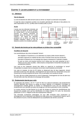 PLAN LOCAL D’URBANISME D’ORGERUS REGLEMENT
Dossier arrêté 2017 17
CHAPITRE 5 : LES DEPLACEMENTS ET LE STATIONNEMENT
5.1. Définitions
Voie de desserte
La voie de desserte est celle donnant accès au terrain sur lequel la construction est projetée.
Il s’agit des voies et emprises ouvertes à la circulation générale des véhicules et des piétons à la
date d’approbation du PLU, qu’elles soient de statut public ou privé.
Accès
L’accès, pour les véhicules motorisés, est
le linéaire de façade du terrain (portail),
dit « accès direct », ou de la construction
(porche) ou l’espace (servitude de
passage, bande de terrain), dit « accès
indirect », par lequel les véhicules
pénètrent sur le terrain sur lequel est
projetée l’opération, depuis la voie de
desserte ouverte à la circulation générale.
5.2. Desserte des terrains par les voies publiques ou privées et leur accessibilité
Conditions de desserte
Les caractéristiques des voies de desserte* doivent :
- être adaptées à l’importance ou à la destination du projet qu’elles doivent desservir ;
- permettre l’approche du matériel de lutte contre l’incendie et des services de sécurité ;
- permettre la desserte pour tout passage des réseaux nécessaires à l’opération projetée ;
- et avoir au moins une emprise minimum de 6 mètres pour les voies existantes et de 8
mètres pour les voies nouvelles ; Cette emprise correspondant à l’ensemble chaussée plus
accotements (trottoirs).
Leur tracé et leur traitement doivent être définis au regard de la morphologie du terrain*
d’implantation du projet et de la composition de la trame viaire existante environnante.
Les voies en impasse, de plus de 50 mètres ou desservant plus de deux logements, doivent
permettre le demi-tour des véhicules, l’aménagement de l’aire de demi-tour devant être conçu pour
consommer la moindre superficie de terrain, tout en permettant une manœuvre simple.
En outre, dès lors qu’elles desservent au moins 5 logements, l’aménagement de l’aire de demi-tour
doit permettre celui des véhicules de ramassage des poubelles.
5.3. Emplacements réservés pour voirie
En application des articles L 151 41 1° et R 151 48 2° du code de l'urbanisme, des emplacements
réservés délimitent des terrains ou parties de terrain destinés à la réalisation d’ouvrages ou
aménagements d’intérêt général, la création ou l’élargissement d’une voie par exemple. Ces
emplacements sont identifiés aux plans de zonage par une trame particulière et sont numérotés.
Le numéro renvoie à la liste figurant sur le plan de zonage qui précise les caractéristiques des
équipements projetés ainsi que les bénéficiaires de chaque réserve. En outre, les documents
graphiques 4.2 et 4.3. intègrent la liste des emplacements réservés.
Ces servitudes d’urbanisme particulières ont pour effet d’interdire toute construction ou
aménagement dont la destination est différente de celle prévue pour l'emplacement réservé, sauf à
titre précaire et ouvre un droit de délaissement aux propriétaires des terrains concernés.
 