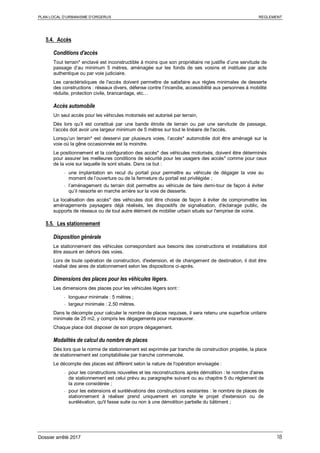 PLAN LOCAL D’URBANISME D’ORGERUS REGLEMENT
Dossier arrêté 2017 18
5.4. Accès
Conditions d'accès
Tout terrain* enclavé est inconstructible à moins que son propriétaire ne justifie d’une servitude de
passage d’au minimum 5 mètres, aménagée sur les fonds de ses voisins et instituée par acte
authentique ou par voie judiciaire.
Les caractéristiques de l'accès doivent permettre de satisfaire aux règles minimales de desserte
des constructions : réseaux divers, défense contre l’incendie, accessibilité aux personnes à mobilité
réduite, protection civile, brancardage, etc…
Accès automobile
Un seul accès pour les véhicules motorisés est autorisé par terrain,
Dès lors qu’il est constitué par une bande étroite de terrain ou par une servitude de passage,
l’accès doit avoir une largeur minimum de 5 mètres sur tout le linéaire de l'accès.
Lorsqu’un terrain* est desservi par plusieurs voies, l’accès* automobile doit être aménagé sur la
voie où la gêne occasionnée est la moindre.
Le positionnement et la configuration des accès* des véhicules motorisés, doivent être déterminés
pour assurer les meilleures conditions de sécurité pour les usagers des accès* comme pour ceux
de la voie sur laquelle ils sont situés. Dans ce but :
- une implantation en recul du portail pour permettre au véhicule de dégager la voie au
moment de l’ouverture ou de la fermeture du portail est privilégiée ;
- l’aménagement du terrain doit permettre au véhicule de faire demi-tour de façon à éviter
qu’il ressorte en marche arrière sur la voie de desserte.
La localisation des accès* des véhicules doit être choisie de façon à éviter de compromettre les
aménagements paysagers déjà réalisés, les dispositifs de signalisation, d'éclairage public, de
supports de réseaux ou de tout autre élément de mobilier urbain situés sur l'emprise de voirie.
5.5. Les stationnement
Disposition générale
Le stationnement des véhicules correspondant aux besoins des constructions et installations doit
être assuré en dehors des voies.
Lors de toute opération de construction, d'extension, et de changement de destination, il doit être
réalisé des aires de stationnement selon les dispositions ci-après.
Dimensions des places pour les véhicules légers.
Les dimensions des places pour les véhicules légers sont :
- longueur minimale : 5 mètres ;
- largeur minimale : 2,50 mètres.
Dans le décompte pour calculer le nombre de places requises, il sera retenu une superficie unitaire
minimale de 25 m2, y compris les dégagements pour manœuvrer.
Chaque place doit disposer de son propre dégagement.
Modalités de calcul du nombre de places
Dès lors que la norme de stationnement est exprimée par tranche de construction projetée, la place
de stationnement est comptabilisée par tranche commencée.
Le décompte des places est différent selon la nature de l'opération envisagée :
- pour les constructions nouvelles et les reconstructions après démolition : le nombre d'aires
de stationnement est celui prévu au paragraphe suivant ou au chapitre 5 du règlement de
la zone considérée ;
- pour les extensions et surélévations des constructions existantes : le nombre de places de
stationnement à réaliser prend uniquement en compte le projet d'extension ou de
surélévation, qu'il fasse suite ou non à une démolition partielle du bâtiment ;
 
