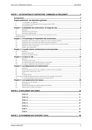 PLAN LOCAL D’URBANISME D’ORGERUS REGLEMENT
Dossier arrêté 2017 2
PARTIE 1 LES DEFINITIONS ET DISPOSITIONS COMMUNES AU REGLEMENT..............................3
Avertissement........................................................................................................................................................3
Chapitre préliminaire : les dispositions générales..........................................................................................4
1. La composition du règlement...................................................................................................................................................................4
2. Les orientations d'aménagement et de programmation (OAP)..................................................................................................4
3. Les annexes du PLU.......................................................................................................................................................................................5
Chapitre 1 : la destination des constructions et l'usage des sols..............................................................6
1.1. Définitions...........................................................................................................................................................................................................6
1.2. Destination des constructions ....................................................................................................................................................................6
1.3. Dispositions règlementaires........................................................................................................................................................................8
Travaux sur une construction existante non conforme aux dispositions du PLU ..........................................................................................8
Mixité de l'habitat....................................................................................................................................................................................................................8
Chapitre 2 : la morphologie et l'implantation des constructions.................................................................9
2.1. Implantation des constructions par rapport aux voies et emprises publiques.......................................................................9
2.2. Implantation des constructions par rapport aux limites séparatives .........................................................................................11
2.3. Implantation des constructions les unes par rapport aux autres sur une même propriété .............................................11
2.4. Emprise au sol des constructions............................................................................................................................................................12
2.5. Hauteur des constructions........................................................................................................................................................................12
Chapitre 3 : la qualité urbaine, architecturale et environnementale..........................................................13
3.1. Définitions.........................................................................................................................................................................................................13
3.2. Qualité architecturale...................................................................................................................................................................................14
3.2. Protection du patrimoine bâti ..................................................................................................................................................................14
Chapitre 4 : la nature en ville ...........................................................................................................................15
4.1. Définitions.........................................................................................................................................................................................................15
4.2. Les espaces boisés classés.........................................................................................................................................................................15
4.3. Les massifs boisés de plus de 100 hectares et leurs lisières .........................................................................................................15
4.4. Les espaces végétalisés et de biodiversité à préserver..................................................................................................................16
Chapitre 5 : Les déplacements et le stationnement.....................................................................................17
5.1. Définitions.........................................................................................................................................................................................................17
5.2. Desserte des terrains par les voies publiques ou privées et leur accessibilité ......................................................................17
5.3. Emplacements réservés pour voirie .......................................................................................................................................................17
5.4. Accès...................................................................................................................................................................................................................18
5.5. Les stationnement.........................................................................................................................................................................................18
5.6. Normes minimales de stationnement des véhicules pour les nouvelles constructions....................................................................19
5.6. En cas d’impossibilité de réaliser des aires de stationnement ................................................................................................... 20
Chapitre 6 : Les équipements et les réseaux ................................................................................................20
6.1. Alimentation en eau potable ................................................................................................................................................................... 20
6.2. Assainissement .............................................................................................................................................................................................. 20
6.3. Dispositions permettant la collecte sélective des déchets............................................................................................................21
6.4. Réseaux divers et télécommunication...................................................................................................................................................21
PARTIE 2 LE REGLEMENT DES ZONES................................................................................................22
ZONE UA........................................................................................................................................ 23
ZONE UG........................................................................................................................................ 31
ZONE UJ......................................................................................................................................... 39
ZONE UL ........................................................................................................................................ 45
ZONE AU........................................................................................................................................ 51
ZONE A........................................................................................................................................... 55
ZONE N........................................................................................................................................... 60
PARTIE 3 LE PATRIMOINE BATI D’INTERET LOCAL ..........................................................................66
 