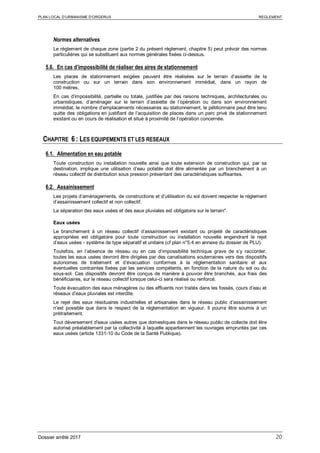 PLAN LOCAL D’URBANISME D’ORGERUS REGLEMENT
Dossier arrêté 2017 20
Normes alternatives
Le règlement de chaque zone (partie 2 du présent règlement, chapitre 5) peut prévoir des normes
particulières qui se substituent aux normes générales fixées ci-dessus.
5.6. En cas d’impossibilité de réaliser des aires de stationnement
Les places de stationnement exigées peuvent être réalisées sur le terrain d’assiette de la
construction ou sur un terrain dans son environnement immédiat, dans un rayon de
100 mètres.
En cas d’impossibilité, partielle ou totale, justifiée par des raisons techniques, architecturales ou
urbanistiques, d’aménager sur le terrain d’assiette de l’opération ou dans son environnement
immédiat, le nombre d’emplacements nécessaires au stationnement, le pétitionnaire peut être tenu
quitte des obligations en justifiant de l’acquisition de places dans un parc privé de stationnement
existant ou en cours de réalisation et situé à proximité de l’opération concernée.
CHAPITRE 6 : LES EQUIPEMENTS ET LES RESEAUX
6.1. Alimentation en eau potable
Toute construction ou installation nouvelle ainsi que toute extension de construction qui, par sa
destination, implique une utilisation d’eau potable doit être alimentée par un branchement à un
réseau collectif de distribution sous pression présentant des caractéristiques suffisantes.
6.2. Assainissement
Les projets d’aménagements, de constructions et d’utilisation du sol doivent respecter le règlement
d’assainissement collectif et non collectif.
La séparation des eaux usées et des eaux pluviales est obligatoire sur le terrain*.
Eaux usées
Le branchement à un réseau collectif d’assainissement existant ou projeté de caractéristiques
appropriées est obligatoire pour toute construction ou installation nouvelle engendrant le rejet
d’eaux usées - système de type séparatif et unitaire (cf plan n°5.4 en annexe du dossier de PLU).
Toutefois, en l’absence de réseau ou en cas d’impossibilité technique grave de s’y raccorder,
toutes les eaux usées devront être dirigées par des canalisations souterraines vers des dispositifs
autonomes de traitement et d’évacuation conformes à la réglementation sanitaire et aux
éventuelles contraintes fixées par les services compétents, en fonction de la nature du sol ou du
sous-sol. Ces dispositifs devront être conçus de manière à pouvoir être branchés, aux frais des
bénéficiaires, sur le réseau collectif lorsque celui-ci sera réalisé ou renforcé.
Toute évacuation des eaux ménagères ou des effluents non traités dans les fossés, cours d’eau et
réseaux d’eaux pluviales est interdite.
Le rejet des eaux résiduaires industrielles et artisanales dans le réseau public d’assainissement
n’est possible que dans le respect de la réglementation en vigueur. Il pourra être soumis à un
prétraitement.
Tout déversement d'eaux usées autres que domestiques dans le réseau public de collecte doit être
autorisé préalablement par la collectivité à laquelle appartiennent les ouvrages empruntés par ces
eaux usées (article 1331-10 du Code de la Santé Publique).
 