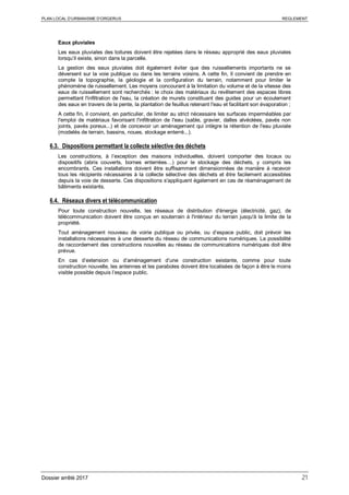 PLAN LOCAL D’URBANISME D’ORGERUS REGLEMENT
Dossier arrêté 2017 21
Eaux pluviales
Les eaux pluviales des toitures doivent être rejetées dans le réseau approprié des eaux pluviales
lorsqu’il existe, sinon dans la parcelle.
La gestion des eaux pluviales doit également éviter que des ruissellements importants ne se
déversent sur la voie publique ou dans les terrains voisins. A cette fin, Il convient de prendre en
compte la topographie, la géologie et la configuration du terrain, notamment pour limiter le
phénomène de ruissellement. Les moyens concourant à la limitation du volume et de la vitesse des
eaux de ruissellement sont recherchés : le choix des matériaux du revêtement des espaces libres
permettant l'infiltration de l'eau, la création de murets constituant des guides pour un écoulement
des eaux en travers de la pente, la plantation de feuillus retenant l'eau et facilitant son évaporation ;
A cette fin, il convient, en particulier, de limiter au strict nécessaire les surfaces imperméables par
l'emploi de matériaux favorisant l'infiltration de l'eau (sable, gravier, dalles alvéolées, pavés non
joints, pavés poreux...) et de concevoir un aménagement qui intègre la rétention de l'eau pluviale
(modelés de terrain, bassins, noues, stockage enterré...).
6.3. Dispositions permettant la collecte sélective des déchets
Les constructions, à l’exception des maisons individuelles, doivent comporter des locaux ou
dispositifs (abris couverts, bornes enterrées…) pour le stockage des déchets, y compris les
encombrants. Ces installations doivent être suffisamment dimensionnées de manière à recevoir
tous les récipients nécessaires à la collecte sélective des déchets et être facilement accessibles
depuis la voie de desserte. Ces dispositions s'appliquent également en cas de réaménagement de
bâtiments existants.
6.4. Réseaux divers et télécommunication
Pour toute construction nouvelle, les réseaux de distribution d'énergie (électricité, gaz), de
télécommunication doivent être conçus en souterrain à l'intérieur du terrain jusqu'à la limite de la
propriété.
Tout aménagement nouveau de voirie publique ou privée, ou d’espace public, doit prévoir les
installations nécessaires à une desserte du réseau de communications numériques. La possibilité
de raccordement des constructions nouvelles au réseau de communications numériques doit être
prévue.
En cas d’extension ou d’aménagement d’une construction existante, comme pour toute
construction nouvelle, les antennes et les paraboles doivent être localisées de façon à être le moins
visible possible depuis l’espace public.
 