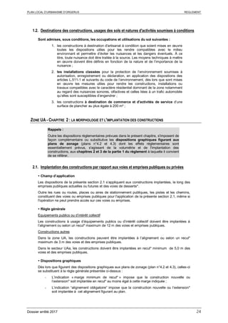 PLAN LOCAL D’URBANISME D’ORGERUS REGLEMENT
Dossier arrêté 2017 24
1.2. Destinations des constructions, usages des sols et natures d'activités soumises à conditions
Sont admises, sous conditions, les occupations et utilisations du sol suivantes :
1. les constructions à destination d'artisanat à condition que soient mises en œuvre
toutes les dispositions utiles pour les rendre compatibles avec le milieu
environnant et permettre d’éviter les nuisances et les dangers éventuels. À ce
titre, toute nuisance doit être traitée à la source. Les moyens techniques à mettre
en œuvre doivent être définis en fonction de la nature et de l’importance de la
nuisance ;
2. les installations classées pour la protection de l’environnement soumises à
autorisation, enregistrement ou déclaration, en application des dispositions des
articles L.511-1 et suivants du code de l’environnement, dès lors que sont mises
en œuvre les mesures utiles pour rendre les constructions, installations ou
travaux compatibles avec le caractère résidentiel dominant de la zone notamment
au regard des nuisances sonores, olfactives et celles liées à un trafic automobile
qu’elles sont susceptibles d’engendrer ;
3. les constructions à destination de commerce et d'activités de service d’une
surface de plancher au plus égale à 200 m² ;
ZONE UA - CHAPITRE 2 : LA MORPHOLOGIE ET L'IMPLANTATION DES CONSTRUCTIONS
Rappels :
Outre les dispositions règlementaires prévues dans le présent chapitre, s'imposent de
façon complémentaire ou substitutive les dispositions graphiques figurant aux
plans de zonage (plans n°4.2 et 4.3) dont les effets réglementaires sont
essentiellement prévus, s'agissant de la volumétrie et de l'implantation des
constructions, aux chapitres 2 et 3 de la partie 1 du règlement à laquelle il convient
de se référer.
2.1. Implantation des constructions par rapport aux voies et emprises publiques ou privées
 Champ d’application
Les dispositions de la présente section 2.1 s’appliquent aux constructions implantées, le long des
emprises publiques actuelles ou futures et des voies de desserte*.
Outre les rues ou routes, places ou aires de stationnement publiques, les pistes et les chemins,
constituent des voies ou emprises publiques pour l'application de la présente section 2.1, même si
l'opération ne peut prendre accès sur ces voies ou emprises.
 Règle générale
Equipements publics ou d’intérêt collectif
Les constructions à usage d’équipements publics ou d’intérêt collectif doivent être implantées à
l’alignement ou selon un recul* maximum de 12 m des voies et emprises publiques.
Constructions autres
Dans la zone UA, les constructions peuvent être implantées à l’alignement ou selon un recul*
maximum de 3 m des voies et des emprises publiques.
Dans le secteur UAa, les constructions doivent être implantées en recul* minimum de 5,0 m des
voies et des emprises publiques.
 Dispositions graphiques
Dès lors que figurent des dispositions graphiques aux plans de zonage (plan n°4.2 et 4.3), celles-ci
se substituent à la règle générale présentée ci-dessus :
- L’indication « marge minimum de recul* » impose que la construction nouvelle ou
l’extension* soit implantée en recul* au moins égal à cette marge indiquée ;
- L’indication “alignement obligatoire” impose que la construction nouvelle ou l’extension*
soit implantée à cet alignement figurant au plan.
 