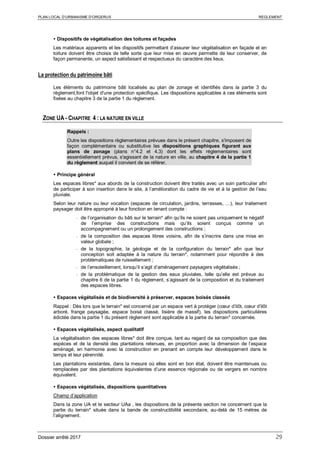 PLAN LOCAL D’URBANISME D’ORGERUS REGLEMENT
Dossier arrêté 2017 29
 Dispositifs de végétalisation des toitures et façades
Les matériaux apparents et les dispositifs permettant d’assurer leur végétalisation en façade et en
toiture doivent être choisis de telle sorte que leur mise en œuvre permette de leur conserver, de
façon permanente, un aspect satisfaisant et respectueux du caractère des lieux.
La protection du patrimoine bâti
Les éléments du patrimoine bâti localisés au plan de zonage et identifiés dans la partie 3 du
règlement,font l'objet d'une protection spécifique. Les dispositions applicables à ces éléments sont
fixées au chapitre 3 de la partie 1 du règlement.
ZONE UA - CHAPITRE 4 : LA NATURE EN VILLE
Rappels :
Outre les dispositions règlementaires prévues dans le présent chapitre, s'imposent de
façon complémentaire ou substitutive les dispositions graphiques figurant aux
plans de zonage (plans n°4.2 et 4.3) dont les effets réglementaires sont
essentiellement prévus, s'agissant de la nature en ville, au chapitre 4 de la partie 1
du règlement auquel il convient de se référer.
 Principe général
Les espaces libres* aux abords de la construction doivent être traités avec un soin particulier afin
de participer à son insertion dans le site, à l’amélioration du cadre de vie et à la gestion de l’eau
pluviale.
Selon leur nature ou leur vocation (espaces de circulation, jardins, terrasses, …), leur traitement
paysager doit être approprié à leur fonction en tenant compte :
- de l’organisation du bâti sur le terrain* afin qu’ils ne soient pas uniquement le négatif
de l’emprise des constructions mais qu’ils soient conçus comme un
accompagnement ou un prolongement des constructions ;
- de la composition des espaces libres voisins, afin de s’inscrire dans une mise en
valeur globale ;
- de la topographie, la géologie et de la configuration du terrain* afin que leur
conception soit adaptée à la nature du terrain*, notamment pour répondre à des
problématiques de ruissellement ;
- de l’ensoleillement, lorsqu’il s’agit d’aménagement paysagers végétalisés ;
- de la problématique de la gestion des eaux pluviales, telle qu’elle est prévue au
chapitre 6 de la partie 1 du règlement, s’agissant de la composition et du traitement
des espaces libres.
 Espaces végétalisés et de biodiversité à préserver, espaces boisés classés
Rappel : Dès lors que le terrain* est concerné par un espace vert à protéger (cœur d’ilôt, cœur d’ilôt
arboré, frange paysagée, espace boisé classé, lisière de massif), les dispositions particulières
édictée dans la partie 1 du présent règlement sont applicable à la partie du terrain* concernée.
 Espaces végétalisés, aspect qualitatif
La végétalisation des espaces libres* doit être conçue, tant au regard de sa composition que des
espèces et de la densité des plantations retenues, en proportion avec la dimension de l’espace
aménagé, en harmonie avec la construction en prenant en compte leur développement dans le
temps et leur pérennité.
Les plantations existantes, dans la mesure où elles sont en bon état, doivent être maintenues ou
remplacées par des plantations équivalentes d’une essence régionale ou de vergers en nombre
équivalent.
 Espaces végétalisés, dispositions quantitatives
Champ d’application
Dans la zone UA et le secteur UAa , les dispositions de la présente section ne concernent que la
partie du terrain* située dans la bande de constructibilité secondaire, au-delà de 15 mètres de
l’alignement.
 