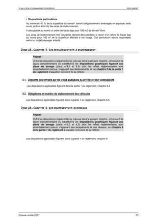 PLAN LOCAL D’URBANISME D’ORGERUS REGLEMENT
Dossier arrêté 2017 30
 Dispositions particulières
Au minimum 40 % de la superficie du terrain* seront obligatoirement aménagés en espaces verts
ou en jardins distincts des aires de stationnement.
Il sera planté au moins un arbre de haute tige pour 100 m2 de terrain* libre.
Les aires de stationnement non couvertes doivent être plantées à raison d’un arbre de haute tige
au moins pour 100 m² de la superficie affectée à cet usage. Ces plantations seront organisées
selon un projet paysager adapté.
ZONE UA - CHAPITRE 5 : LES DEPLACEMENTS ET LE STATIONNEMENT
Rappel :
Outre les dispositions règlementaires prévues dans le présent chapitre, s'imposent de
façon complémentaire ou substitutive les dispositions graphiques figurant aux
plans de zonage (plans n°4.2 et 4.3) dont les effets réglementaires sont
essentiellement prévus, s'agissant des déplacements et, au chapitre 5 de la partie 1
du règlement à laquelle il convient de se référer.
5.1. Desserte des terrains par les voies publiques ou privées et leur accessibilité
Les dispositions applicables figurent dans la partie 1 du règlement, chapitre 5.2
5.2. Obligations en matière de stationnement des véhicules
Les dispositions applicables figurent dans la partie 1 du règlement, chapitre 5.5.
ZONE UA - CHAPITRE 6 : LES EQUIPEMENTS ET LES RESEAUX
Rappel :
Outre les dispositions règlementaires prévues dans le présent chapitre, s'imposent de
façon complémentaire ou substitutive les dispositions graphiques figurant aux
plans de zonage (plans n°4.2 et 4.3) dont les effets réglementaires sont
essentiellement prévus, s'agissant des équipements et des réseaux, au chapitre 6
de la partie 1 du règlement à laquelle il convient de se référer.
Les dispositions applicables figurent dans la partie 1 du règlement, chapitre 6.
 