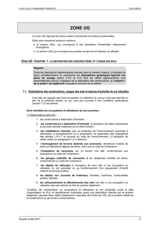 PLAN LOCAL D’URBANISME D’ORGERUS REGLEMENT
Dossier arrêté 2017 31
ZONE UG
La zone UG regroupe les tissus urbain à dominante de maisons individuelles.
Cette zone comprend plusieurs secteurs :
• le secteur UGa qui correspond à des opérations d’ensembles relativement
homogènes.
• Le secteur UGb qui correspond aux parties anciennes du hameau du Moutier
ZONE UG - CHAPITRE 1 : LA DESTINATION DES CONSTRUCTIONS ET L'USAGE DES SOLS
Rappels :
Outre les dispositions règlementaires prévues dans le présent chapitre, s'imposent de
façon complémentaire ou substitutive les dispositions graphiques figurant aux
plans de zonage (plans n°4.2 et 4.3) dont les effets réglementaires sont
essentiellement prévus, s'agissant de la destination des constructions, au chapitre 1
de la partie 1 du règlement à laquelle il convient de se référer.
1.1. Destinations des constructions, usages des sols et natures d'activités du sol interdites
Il est utile de rappeler que toute occupation ou utilisation du sol qui n’est pas interdite au
titre de la présente section ou qui n’est pas soumise à des conditions particulières
(section 1.2) est admise.
Sont interdites les occupations et utilisations du sol suivantes :
1°) Dans toute la zone UG :
1. les constructions à destination d'industrie;
2. les constructions à destination d'entrepôt, à l’exception de celles nécessaires
à une autre activité implantée sur le même terrain* ;
3. les installations classées pour la protection de l’environnement soumises à
déclaration, à enregistrement ou à autorisation, en application des dispositions
des articles L.511-1 et suivants du code de l’environnement, à l’exception de
celles visées au paragraphe 1.2 ci-dessous ;
4. l’aménagement de terrains destinés aux caravanes, résidences mobiles de
loisirs et habitations légères de loisirs, prévu par le code de l’urbanisme ;
5. l'installation de caravanes, sur un terrain* non bâti, conformément aux
dispositions du code de l’urbanisme ;
6. les garages collectifs de caravanes et de résidences mobiles de loisirs,
conformément au code de l’urbanisme ;
7. les dépôts de véhicules à l’exception de ceux liés à une occupation ou
utilisation du sol autorisée ou au fonctionnement d’un équipement d’intérêt
collectif et services publics ;
8. les dépôts non couverts de matériaux, ferrailles, machines, combustibles
solides, déchets ;
9. les exhaussements et affouillements des sols non liés à une occupation ou
utilisation des sols admise au titre du présent règlement ;
Toutefois, les constructions ou occupations et utilisations du sol existantes avant la date
d’approbation du PLU et régulièrement autorisées ayant une destination interdite par le présent
règlement, peuvent faire l’objet d’extensions mesurées (de l’ordre de 10% de la surface initiale de
la construction) ou de travaux conservatoires.
 