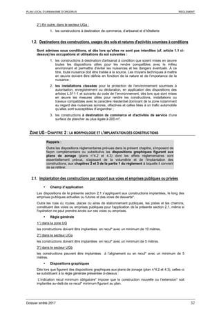 PLAN LOCAL D’URBANISME D’ORGERUS REGLEMENT
Dossier arrêté 2017 32
2°) En outre, dans le secteur UGa :
1. les constructions à destination de commerce, d’artisanat et d’hôtellerie
1.2. Destinations des constructions, usages des sols et natures d'activités soumises à conditions
Sont admises sous conditions, et dès lors qu’elles ne sont pas interdites (cf. article 1.1 ci-
dessus) les occupations et utilisations du sol suivantes :
1. les constructions à destination d'artisanat à condition que soient mises en œuvre
toutes les dispositions utiles pour les rendre compatibles avec le milieu
environnant et permettre d’éviter les nuisances et les dangers éventuels. À ce
titre, toute nuisance doit être traitée à la source. Les moyens techniques à mettre
en œuvre doivent être définis en fonction de la nature et de l’importance de la
nuisance ;
2. les installations classées pour la protection de l’environnement soumises à
autorisation, enregistrement ou déclaration, en application des dispositions des
articles L.511-1 et suivants du code de l’environnement, dès lors que sont mises
en œuvre les mesures utiles pour rendre les constructions, installations ou
travaux compatibles avec le caractère résidentiel dominant de la zone notamment
au regard des nuisances sonores, olfactives et celles liées à un trafic automobile
qu’elles sont susceptibles d’engendrer ;
3. les constructions à destination de commerce et d'activités de service d’une
surface de plancher au plus égale à 200 m².
ZONE UG - CHAPITRE 2 : LA MORPHOLOGIE ET L'IMPLANTATION DES CONSTRUCTIONS
Rappels :
Outre les dispositions règlementaires prévues dans le présent chapitre, s'imposent de
façon complémentaire ou substitutive les dispositions graphiques figurant aux
plans de zonage (plans n°4.2 et 4.3) dont les effets réglementaires sont
essentiellement prévus, s'agissant de la volumétrie et de l'implantation des
constructions, aux chapitres 2 et 3 de la partie 1 du règlement à laquelle il convient
de se référer.
2.1. Implantation des constructions par rapport aux voies et emprises publiques ou privées
 Champ d’application
Les dispositions de la présente section 2.1 s’appliquent aux constructions implantées, le long des
emprises publiques actuelles ou futures et des voies de desserte*.
Outre les rues ou routes, places ou aires de stationnement publiques, les pistes et les chemins,
constituent des voies ou emprises publiques pour l'application de la présente section 2.1, même si
l'opération ne peut prendre accès sur ces voies ou emprises.
 Règle générale
1°) dans la zone UG
les constructions doivent être implantées en recul* avec un minimum de 10 mètres.
2°) dans le secteur UGa
les constructions doivent être implantées en recul* avec un minimum de 5 mètres.
3°) dans le secteur UGb
les constructions peuvent être implantées à l’alignement ou en recul* avec un minimum de 5
mètres.
 Dispositions graphiques
Dès lors que figurent des dispositions graphiques aux plans de zonage (plan n°4.2 et 4.3), celles-ci
se substituent à la règle générale présentée ci-dessus :
L’indication recul minimum obligatoire” impose que la construction nouvelle ou l’extension* soit
implantée au-delà de ce recul* minimum figurant au plan.
 