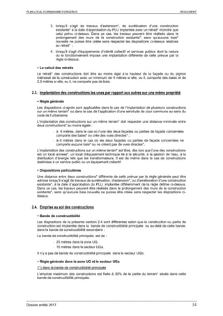 PLAN LOCAL D’URBANISME D’ORGERUS REGLEMENT
Dossier arrêté 2017 34
3. lorsqu’il s’agit de travaux d’extension*, de surélévation d’une construction
existante* à la date d’approbation du PLU implantée avec un retrait* moindre que
celui prévu ci-dessus. Dans ce cas, les travaux peuvent être réalisés dans le
prolongement des murs de la construction existante*, sans qu’aucune baie*
nouvelle ne puisse être créée sans respecter les dispositions ci-dessus relatives
au retrait* ;
4. lorsqu'il s'agit d'équipements d’intérêt collectif et services publics dont la nature
ou le fonctionnement impose une implantation différente de celle prévue par la
règle ci-dessus.
 Le calcul des retraits
Le retrait* des constructions doit être au moins égal à la hauteur de la façade ou du pignon
intéressé de la construction avec un minimum de 4 mètres si elle, ou il, comporte des baies et de
2,5 mètres si elle, ou il, ne comporte pas de baie.
2.3. Implantation des constructions les unes par rapport aux autres sur une même propriété
 Règle générale
Les dispositions ci-après sont applicables dans le cas de l’implantation de plusieurs constructions
sur un même terrain* ou dans le cas de l’application d’une servitude de cour commune au sens du
code de l’urbanisme.
L’implantation des constructions sur un même terrain* doit respecter une distance minimale entre
deux constructions* au moins égale :
- à 8 mètres, dans le cas où l’une des deux façades ou parties de façade concernées
comporte des baies* ou crée des vues directes* ;
- à 5 mètres dans le cas où les deux façades ou parties de façade concernées ne
comporte aucune baie* ou ne créent pas de vues directes*.
L’implantation des constructions sur un même terrain* est libre, dès lors que l’une des constructions
est un local annexe*, un local d’équipement technique lié à la sécurité, à la gestion de l’eau, à la
distribution d’énergie tels que les transformateurs. Il est de même dans le cas de constructions
destinées à un service public ou un équipement collectif.
 Dispositions particulières
Une distance entre deux constructions* différente de celle prévue par la règle générale peut être
admise lorsqu’il s’agit de travaux de surélévation, d’extension*, ou d’amélioration d’une construction
existante*, à la date d’approbation du PLU, implantée différemment de la règle définie ci-dessus.
Dans ce cas, les travaux peuvent être réalisés dans le prolongement des murs de la construction
existante*, sans qu’aucune baie nouvelle ne puisse être créée sans respecter les dispositions ci-
dessus.
2.4. Emprise au sol des constructions
 Bande de constructibilité
Les dispositions de la présente section 2.4 sont différentes selon que la construction ou partie de
construction est implantée dans la bande de constructibilité principale ou au-delà de cette bande,
dans la bande de constructibilité secondaire :
La bande de constructibilité principale est de :
- 25 mètres dans la zone UG,
- 15 mètres dans le secteur UGa.
Il n’y a pas de bande de constructibilité principale dans le secteur UGb.
 Règle générale dans la zone UG et le secteur UGa
1°) dans la bande de constructibilité principale
L’emprise maximum des constructions est fixée à 30% de la partie du terrain* située dans cette
bande de constructibilité principale.
 