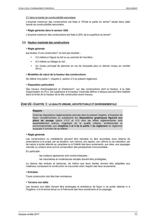 PLAN LOCAL D’URBANISME D’ORGERUS REGLEMENT
Dossier arrêté 2017 35
2°) dans la bande de constructibilité secondaire
L’emprise maximum des constructions est fixée à 10%de la partie du terrain* située dans cette
bande de constructibilité secondaire.
 Règle générale dans le secteur UGb
L’emprise maximum des constructions est fixée à 20% de la superficie du terrain*
2.5. Hauteur maximale des constructions
 Règle générale
La hauteur d’une construction* ne doit pas excéder :
 4,5 mètres à l’égout du toit ou au sommet de l'acrotère ;
 8,5 mètres au faîtage du toit ;
 Un niveau principal de plancher en rez de chaussée plus un dernier niveau en comble
(R+c).
 Modalités de calcul de la hauteur des constructions
Se référer à la partie 1, chapitre 2, section 2.5 du présent règlement.
 Disposition particulière
Des travaux d'aménagement et d'extension*, sur des constructions dont la hauteur, à la date
d'approbation du PLU, est supérieure à la hauteur maximale définie ci-dessus peuvent être réalisés
dans la limite de la hauteur de la dite construction avant travaux.
ZONE UG - CHAPITRE 3 : LA QUALITE URBAINE, ARCHITECTURALE ET ENVIRONNEMENTALE
Rappels :
Outre les dispositions règlementaires prévues dans le présent chapitre, s'imposent de
façon complémentaire ou substitutive les dispositions graphiques figurant aux
plans de zonage (plans n°4.2 et 4.3) dont les effets réglementaires sont
essentiellement prévus, s'agissant de la qualité urbaine, architecturale et
environnementale, aux chapitres 3 et 4 de la partie 1 du règlement du règlement
auxquels il convient de se référer.
 Règle générale
Les constructions ou installations peuvent être refusées ou être accordées sous réserve de
prescriptions si le projet, par sa situation, son volume, son aspect, son rythme ou sa coloration, est
de nature à porter atteinte au caractère ou à l'intérêt des lieux avoisinants, aux sites, aux paysages
naturels ou urbains ainsi qu'à la conservation des perspectives monumentales.
En particulier :
- les couleurs agressives sont contre-indiquées ;
- les volumétries et modénatures simples doivent être privilégiées.
La texture des enduits et peintures, de même que leurs teintes doivent être adaptées aux
matériaux composant la construction et s’accorder avec l’aspect des lieux avoisinants.
 Entretien
Toute construction doit être bien entretenue.
 Terrains non bâtis
Les terrains non bâtis doivent être aménagés et entretenus de façon à ne porter atteinte ni à
l'hygiène, ni à la bonne tenue ou à l'harmonie des lieux avoisinants et du paysage.
 