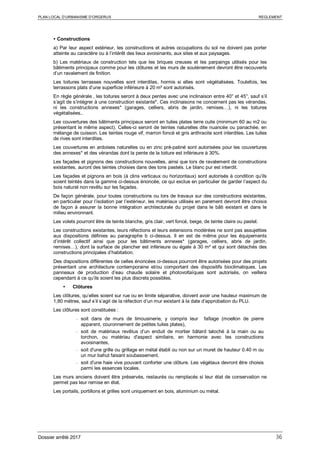 PLAN LOCAL D’URBANISME D’ORGERUS REGLEMENT
Dossier arrêté 2017 36
 Constructions
a) Par leur aspect extérieur, les constructions et autres occupations du sol ne doivent pas porter
atteinte au caractère ou à l’intérêt des lieux avoisinants, aux sites et aux paysages.
b) Les matériaux de construction tels que les briques creuses et les parpaings utilisés pour les
bâtiments principaux comme pour les clôtures et les murs de soutènement devront être recouverts
d’un ravalement de finition.
Les toitures terrasses nouvelles sont interdites, hormis si elles sont végétalisées. Toutefois, les
terrassons plats d’une superficie inférieure à 20 m² sont autorisés.
En règle générale , les toitures seront à deux pentes avec une inclinaison entre 40° et 45°, sauf s’il
s’agit de s’intégrer à une construction existante*. Ces inclinaisons ne concernent pas les vérandas,
ni les constructions annexes* (garages, celliers, abris de jardin, remises…), ni les toitures
végétalisées..
Les couvertures des bâtiments principaux seront en tuiles plates terre cuite (minimum 60 au m2 ou
présentant le même aspect). Celles-ci seront de teintes naturelles dite nuancée ou panachée, en
mélange de cuisson. Les teintes rouge vif, marron foncé et gris anthracite sont interdites. Les tuiles
de rives sont interdites.
Les couvertures en ardoises naturelles ou en zinc pré-patiné sont autorisées pour les couvertures
des annexes* et des vérandas dont la pente de la toiture est inférieure à 30%.
Les façades et pignons des constructions nouvelles, ainsi que lors de ravalement de constructions
existantes, auront des teintes choisies dans des tons pastels. Le blanc pur est interdit.
Les façades et pignons en bois (à clins verticaux ou horizontaux) sont autorisés à condition qu’ils
soient teintés dans la gamme ci-dessus énoncée, ce qui exclue en particulier de garder l’aspect du
bois naturel non revêtu sur les façades.
De façon générale, pour toutes constructions ou lors de travaux sur des constructions existantes,
en particulier pour l’isolation par l’extérieur, les matériaux utilisés en parement devront être choisis
de façon à assurer la bonne intégration architecturale du projet dans le bâti existant et dans le
milieu environnant.
Les volets pourront être de teinte blanche, gris clair, vert foncé, beige, de teinte claire ou pastel.
Les constructions existantes, leurs réfections et leurs extensions modérées ne sont pas assujetties
aux dispositions définies au paragraphe b ci-dessus. Il en est de même pour les équipements
d’intérêt collectif ainsi que pour les bâtiments annexes* (garages, celliers, abris de jardin,
remises…), dont la surface de plancher est inférieure ou égale à 30 m² et qui sont détachés des
constructions principales d’habitation.
Des dispositions différentes de celles énoncées ci-dessus pourront être autorisées pour des projets
présentant une architecture contemporaine et/ou comportant des dispositifs bioclimatiques. Les
panneaux de production d’eau chaude solaire et photovoltaïques sont autorisés, on veillera
cependant à ce qu’ils soient les plus discrets possibles.
 Clôtures
Les clôtures, qu’elles soient sur rue ou en limite séparative, doivent avoir une hauteur maximum de
1,80 mètres, sauf s’il s’agit de la réfection d’un mur existant à la date d’approbation du PLU.
Les clôtures sont constituées :
- soit dans de murs de limousinerie, y compris leur faîtage (moellon de pierre
apparent, couronnement de petites tuiles plates),
- soit de matériaux revêtus d’un enduit de mortier bâtard taloché à la main ou au
torchon, ou matériau d'aspect similaire, en harmonie avec les constructions
avoisinantes,
- soit d'une grille ou grillage en métal établi ou non sur un muret de hauteur 0.40 m ou
un mur bahut faisant soubassement.
- soit d'une haie vive pouvant conforter une clôture. Les végétaux devront être choisis
parmi les essences locales.
Les murs anciens doivent être préservés, restaurés ou remplacés si leur état de conservation ne
permet pas leur remise en état.
Les portails, portillons et grilles sont uniquement en bois, aluminium ou métal.
 
