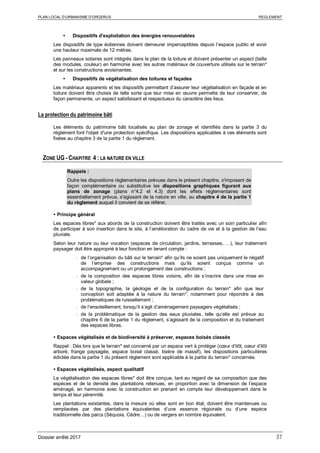 PLAN LOCAL D’URBANISME D’ORGERUS REGLEMENT
Dossier arrêté 2017 37
 Dispositifs d'exploitation des énergies renouvelables
Les dispositifs de type éoliennes doivent demeurer imperceptibles depuis l’espace public et avoir
une hauteur maximale de 12 mètres.
Les panneaux solaires sont intégrés dans le plan de la toiture et doivent présenter un aspect (taille
des modules, couleur) en harmonie avec les autres matériaux de couverture utilisés sur le terrain*
et sur les constructions avoisinantes.
 Dispositifs de végétalisation des toitures et façades
Les matériaux apparents et les dispositifs permettant d’assurer leur végétalisation en façade et en
toiture doivent être choisis de telle sorte que leur mise en œuvre permette de leur conserver, de
façon permanente, un aspect satisfaisant et respectueux du caractère des lieux.
La protection du patrimoine bâti
Les éléments du patrimoine bâti localisés au plan de zonage et identifiés dans la partie 3 du
règlement font l'objet d'une protection spécifique. Les dispositions applicables à ces éléments sont
fixées au chapitre 3 de la partie 1 du règlement.
ZONE UG - CHAPITRE 4 : LA NATURE EN VILLE
Rappels :
Outre les dispositions règlementaires prévues dans le présent chapitre, s'imposent de
façon complémentaire ou substitutive les dispositions graphiques figurant aux
plans de zonage (plans n°4.2 et 4.3) dont les effets réglementaires sont
essentiellement prévus, s'agissant de la nature en ville, au chapitre 4 de la partie 1
du règlement auquel il convient de se référer.
 Principe général
Les espaces libres* aux abords de la construction doivent être traités avec un soin particulier afin
de participer à son insertion dans le site, à l’amélioration du cadre de vie et à la gestion de l’eau
pluviale.
Selon leur nature ou leur vocation (espaces de circulation, jardins, terrasses, …), leur traitement
paysager doit être approprié à leur fonction en tenant compte :
- de l’organisation du bâti sur le terrain* afin qu’ils ne soient pas uniquement le négatif
de l’emprise des constructions mais qu’ils soient conçus comme un
accompagnement ou un prolongement des constructions ;
- de la composition des espaces libres voisins, afin de s’inscrire dans une mise en
valeur globale ;
- de la topographie, la géologie et de la configuration du terrain* afin que leur
conception soit adaptée à la nature du terrain*, notamment pour répondre à des
problématiques de ruissellement ;
- de l’ensoleillement, lorsqu’il s’agit d’aménagement paysagers végétalisés ;
- de la problématique de la gestion des eaux pluviales, telle qu’elle est prévue au
chapitre 6 de la partie 1 du règlement, s’agissant de la composition et du traitement
des espaces libres.
 Espaces végétalisés et de biodiversité à préserver, espaces boisés classés
Rappel : Dès lors que le terrain* est concerné par un espace vert à protéger (cœur d’ilôt, cœur d’ilôt
arboré, frange paysagée, espace boisé classé, lisière de massif), les dispositions particulières
édictée dans la partie 1 du présent règlement sont applicable à la partie du terrain* concernée.
 Espaces végétalisés, aspect qualitatif
La végétalisation des espaces libres* doit être conçue, tant au regard de sa composition que des
espèces et de la densité des plantations retenues, en proportion avec la dimension de l’espace
aménagé, en harmonie avec la construction en prenant en compte leur développement dans le
temps et leur pérennité.
Les plantations existantes, dans la mesure où elles sont en bon état, doivent être maintenues ou
remplacées par des plantations équivalentes d’une essence régionale ou d’une espèce
traditionnelle des parcs (Séquoia, Cèdre…) ou de vergers en nombre équivalent.
 