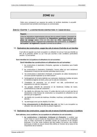 PLAN LOCAL D’URBANISME D’ORGERUS REGLEMENT
Dossier arrêté 2017 39
ZONE UJ
Cette zone correspond aux espaces les parties du territoire destinées à accueillir
exclusivement des activités économiques ou commerciales.
ZONE UJ - CHAPITRE 1 : LA DESTINATION DES CONSTRUCTIONS ET L'USAGE DES SOLS
Rappels :
Outre les dispositions règlementaires prévues dans le présent chapitre, s'imposent de
façon complémentaire ou substitutive les dispositions graphiques figurant aux
plans de zonage (plans n°4.2 et 4.3) dont les effets réglementaires sont
essentiellement prévus, s'agissant de la destination des constructions, au chapitre 1
de la partie 1 du règlement à laquelle il convient de se référer.
1.1. Destinations des constructions, usages des sols et natures d'activités du sol interdites
Il est utile de rappeler que toute occupation ou utilisation du sol qui n’est pas interdite au
titre de la présente section ou qui n’est pas soumise à des conditions particulières
(section 1.2) est admise.
Sont interdites les occupations et utilisations du sol suivantes :
Sont interdites les constructions et utilisations du sol suivantes :
1. les constructions à destination d'industrie, agricoles ou forestières sans finalité
commerciale ;
2. les constructions à destination d’habitation, hormis celles qui sont strictement
nécessaires à l’exercice des activités autorisées dans la zone ;
3. les constructions à destination d'entrepôt, à l’exception de celles nécessaires à
une autre activité implantée sur le même terrain* ;
4. l’aménagement de terrains destinés aux caravanes, résidences mobiles de loisirs
et habitations légères de loisirs, prévu par le code de l’urbanisme ;
5. l'installation de caravanes, sur un terrain* non bâti, conformément aux
dispositions du code de l’urbanisme ;
6. les garages collectifs de caravanes et de résidences mobiles de loisirs,
conformément au code de l’urbanisme ;
7. les dépôts de véhicules d'au moins 10 unités dès lors qu'ils ne sont pas liés et
nécessaires à des travaux de construction ou occupations et utilisations du sol
admises par le règlement ;
8. les dépôts non couverts de matériaux, ferrailles, machines, combustibles solides,
déchets ;
9. les décharges ainsi que les dépôts à l’air libre ;
10. les exhaussements et affouillements des sols non liés à une occupation ou
utilisation des sols admise au titre du présent règlement ;
1.2. Destinations des constructions, usages des sols et natures d'activités soumises à conditions
Sont admises, sous conditions, les occupations et utilisations du sol suivantes :
1. les constructions à destination d'artisanat et d'industrie à condition que
soient mises en œuvre toutes les dispositions utiles pour les rendre compatibles
avec le milieu environnant et permettre d’éviter les nuisances et les dangers
éventuels. À ce titre, toute nuisance doit être traitée à la source. Les moyens
techniques à mettre en œuvre doivent être définis en fonction de la nature et de
l’importance de la nuisance.
 