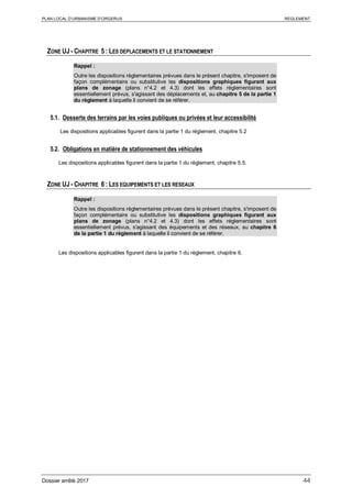 PLAN LOCAL D’URBANISME D’ORGERUS REGLEMENT
Dossier arrêté 2017 44
ZONE UJ - CHAPITRE 5 : LES DEPLACEMENTS ET LE STATIONNEMENT
Rappel :
Outre les dispositions règlementaires prévues dans le présent chapitre, s'imposent de
façon complémentaire ou substitutive les dispositions graphiques figurant aux
plans de zonage (plans n°4.2 et 4.3) dont les effets réglementaires sont
essentiellement prévus, s'agissant des déplacements et, au chapitre 5 de la partie 1
du règlement à laquelle il convient de se référer.
5.1. Desserte des terrains par les voies publiques ou privées et leur accessibilité
Les dispositions applicables figurent dans la partie 1 du règlement, chapitre 5.2
5.2. Obligations en matière de stationnement des véhicules
Les dispositions applicables figurent dans la partie 1 du règlement, chapitre 5.5.
ZONE UJ - CHAPITRE 6 : LES EQUIPEMENTS ET LES RESEAUX
Rappel :
Outre les dispositions règlementaires prévues dans le présent chapitre, s'imposent de
façon complémentaire ou substitutive les dispositions graphiques figurant aux
plans de zonage (plans n°4.2 et 4.3) dont les effets réglementaires sont
essentiellement prévus, s'agissant des équipements et des réseaux, au chapitre 6
de la partie 1 du règlement à laquelle il convient de se référer.
Les dispositions applicables figurent dans la partie 1 du règlement, chapitre 6.
 