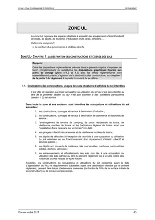 PLAN LOCAL D’URBANISME D’ORGERUS REGLEMENT
Dossier arrêté 2017 45
ZONE UL
La zone UL regroupe les espaces destinés à accueillir des équipements d’intérêt collectif
de loisirs, de sports, de tourisme, d’éducation et de santé, cimetière, ...
Cette zone comprend :
• Le secteur ULa qui concerne le château des Ifs.
ZONE UL - CHAPITRE 1 : LA DESTINATION DES CONSTRUCTIONS ET L'USAGE DES SOLS
Rappels :
Outre les dispositions règlementaires prévues dans le présent chapitre, s'imposent de
façon complémentaire ou substitutive les dispositions graphiques figurant aux
plans de zonage (plans n°4.2 et 4.3) dont les effets réglementaires sont
essentiellement prévus, s'agissant de la destination des constructions, au chapitre 1
de la partie 1 du règlement à laquelle il convient de se référer.
1.1. Destinations des constructions, usages des sols et natures d'activités du sol interdites
Il est utile de rappeler que toute occupation ou utilisation du sol qui n’est pas interdite au
titre de la présente section ou qui n’est pas soumise à des conditions particulières
(section 1.2) est admise.
Dans toute la zone et ses secteurs, sont interdites les occupations et utilisations du sol
suivantes :
1. les constructions, ouvrages et travaux à destination d’industrie ;
2. les constructions, ouvrages et travaux à destination de commerce et d'activités de
service ;
3. l’aménagement de terrains de camping, de parcs résidentiels de loisirs, de
résidences mobiles de loisirs et les habitations légères de loisirs ainsi que
l'installation d'une caravane sur un terrain* non bâti ;
4. les garages collectifs de caravanes et de résidences mobiles de loisirs ;
5. les dépôts de véhicules à l’exception de ceux liés à une occupation ou utilisation
du sol autorisée ou au fonctionnement d’un équipement d’intérêt collectif et
services publics ;
6. les dépôts non couverts de matériaux, tels que ferrailles, machines, combustibles
solides, déchets, véhicules ;
7. les exhaussements et affouillements des sols non liés à une occupation ou
utilisation des sols admise au titre du présent règlement ou à la lutte contre des
nuisances ou des risques de toute nature.
Toutefois, les constructions ou occupations et utilisations du sol existantes avant la date
d’approbation du PLU et régulièrement autorisées ayant une destination interdite par le présent
règlement, peuvent faire l’objet d’extensions mesurées (de l’ordre de 10% de la surface initiale de
la construction) ou de travaux conservatoires.
 