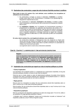 PLAN LOCAL D’URBANISME D’ORGERUS REGLEMENT
Dossier arrêté 2017 46
1.2. Destinations des constructions, usages des sols et natures d'activités soumises à conditions
Dans toute la zone et le secteur ULa, sont admises, sous conditions, les occupations et
utilisations du sol suivantes :
1. les constructions, ouvrages ou travaux à destination d’habitation, à condition
qu’elles soient liées au bon fonctionnement, à l’entretien ou au gardiennage de
l'équipement implanté dans la zone ;
2. les constructions à destination d’entrepôt et de bureau à condition qu’elles
soient nécessaires au fonctionnement des constructions de l'équipement implanté
dans la zone ;
3. les installations classées pour la protection de l’environnement soumises à
enregistrement ou déclaration, en application des dispositions des articles L.511-
1 et suivants du code de l’environnement, dès lors que sont mises en œuvre les
mesures utiles pour rendre les constructions, installations ou travaux compatibles
avec le caractère résidentiel du voisinage notamment au regard des nuisances
sonores, olfactives et celles liées à un trafic automobile qu’elles sont susceptibles
d’engendrer.
En outre, dans le secteur ULa, sont également admises, sous conditions :
- les constructions destinées à l'hébergement dans des résidences ou foyers avec
service tels que les maisons de retraite, les foyers de travailleurs et les résidences
autonomie à condition qu’elles soient liées et qu’elles contribuent à la valorisation du
château des Ifs et de son parc-jardin.
- Les logements dans le volume des constructions existantes
ZONE UL - CHAPITRE 2 : LA MORPHOLOGIE ET L'IMPLANTATION DES CONSTRUCTIONS
Rappels :
Outre les dispositions règlementaires prévues dans le présent chapitre, s'imposent de
façon complémentaire ou substitutive les dispositions graphiques figurant aux
plans de zonage (plans n°4.2 et 4.3) dont les effets réglementaires sont
essentiellement prévus, s'agissant de la volumétrie et de l'implantation des
constructions, aux chapitres 2 et 3 de la partie 1 du règlement à laquelle il convient
de se référer.
2.1. Implantation des constructions par rapport aux voies et emprises publiques ou privées
 Champ d’application
Les dispositions de la présente section 2.1 s’appliquent aux constructions implantées, le long des
emprises publiques actuelles ou futures et des voies de desserte*.
Outre les rues ou routes, places ou aires de stationnement publiques, les pistes et les chemins,
constituent des voies ou emprises publiques pour l'application de la présente section 2.1, même si
l'opération ne peut prendre accès sur ces voies ou emprises.
 Règle générale
Dans la zone UL à l’exception du secteur Ula, les constructions doivent être implantées selon un
recul* minimum de 2 m des voies et emprises publiques.
Dans le secteur Ula, les constructions doivent être implantées selon un recul* minimum de 5 m des
voies et emprises publiques.
 Dispositions graphiques
Dès lors que figurent des dispositions graphiques aux plans de zonage (plan n°4.2 et 4.3), celles-ci
se substituent à la règle générale présentée ci-dessus :
L’indication recul* minimum obligatoire” impose que la construction nouvelle ou l’extension* soit
implantée au-delà de ce recul* minimum figurant au plan.
 