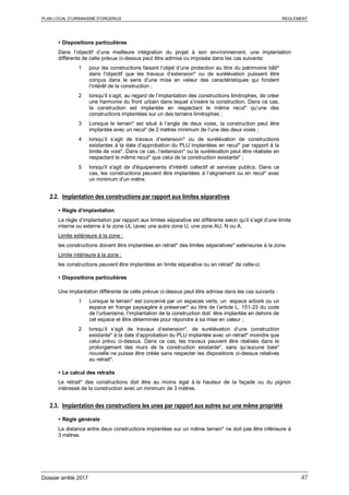 PLAN LOCAL D’URBANISME D’ORGERUS REGLEMENT
Dossier arrêté 2017 47
 Dispositions particulières
Dans l’objectif d’une meilleure intégration du projet à son environnement, une implantation
différente de celle prévue ci-dessus peut être admise ou imposée dans les cas suivants:
1 pour les constructions faisant l’objet d’une protection au titre du patrimoine bâti*
dans l'objectif que les travaux d’extension* ou de surélévation puissent être
conçus dans le sens d’une mise en valeur des caractéristiques qui fondent
l’intérêt de la construction ;
2 lorsqu’il s’agit, au regard de l’implantation des constructions limitrophes, de créer
une harmonie du front urbain dans lequel s’insère la construction. Dans ce cas,
la construction est implantée en respectant le même recul* qu’une des
constructions implantées sur un des terrains limitrophes ;
3 Lorsque le terrain* est situé à l’angle de deux voies, la construction peut être
implantée avec un recul* de 2 mètres minimum de l’une des deux voies ;
4 lorsqu’il s’agit de travaux d’extension* ou de surélévation de constructions
existantes à la date d’approbation du PLU implantées en recul* par rapport à la
limite de voie*. Dans ce cas, l’extension* ou la surélévation peut être réalisée en
respectant le même recul* que celui de la construction existante* ;
5 lorsqu'il s'agit de d'équipements d’intérêt collectif et services publics. Dans ce
cas, les constructions peuvent être implantées à l’alignement ou en recul* avec
un minimum d’un mètre.
2.2. Implantation des constructions par rapport aux limites séparatives
 Règle d’implantation
La règle d’implantation par rapport aux limites séparative est différente selon qu’il s’agit d’une limite
interne ou externe à la zone UL (avec une autre zone U, une zone AU, N ou A.
Limite extérieure à la zone :
les constructions doivent être implantées en retrait* des limites séparatives* extérieures à la zone.
Limite intérieure à la zone :
les constructions peuvent être implantées en limite séparative ou en retrait* de celle-ci.
 Dispositions particulières
Une implantation différente de celle prévue ci-dessus peut être admise dans les cas suivants :
1 Lorsque le terrain* est concerné par un espaces verts, un espace arboré ou un
espace en frange paysagère à préserver* au titre de l’article L. 151-23 du code
de l’urbanisme, l’implantation de la construction doit être implantée en dehors de
cet espace et être déterminée pour répondre à sa mise en valeur ;
2 lorsqu’il s’agit de travaux d’extension*, de surélévation d’une construction
existante* à la date d’approbation du PLU implantée avec un retrait* moindre que
celui prévu ci-dessus. Dans ce cas, les travaux peuvent être réalisés dans le
prolongement des murs de la construction existante*, sans qu’aucune baie*
nouvelle ne puisse être créée sans respecter les dispositions ci-dessus relatives
au retrait*.
 Le calcul des retraits
Le retrait* des constructions doit être au moins égal à la hauteur de la façade ou du pignon
intéressé de la construction avec un minimum de 3 mètres.
2.3. Implantation des constructions les unes par rapport aux autres sur une même propriété
 Règle générale
La distance entre deux constructions implantées sur un même terrain* ne doit pas être inférieure à
3 mètres.
 
