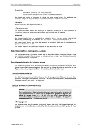 PLAN LOCAL D’URBANISME D’ORGERUS REGLEMENT
Dossier arrêté 2017 49
En particulier :
- les couleurs agressives sont contre-indiquées ;
- les volumétries et modénatures simples doivent être privilégiées.
La texture des enduits et peintures, de même que leurs teintes doivent être adaptées aux
matériaux composant la construction et s’accorder avec l’aspect des lieux avoisinants.
 Entretien
Toute construction doit être bien entretenue.
 Terrains non bâtis
Les terrains non bâtis doivent être aménagés et entretenus de façon à ne porter atteinte ni à
l'hygiène, ni à la bonne tenue ou à l'harmonie des lieux avoisinants et du paysage.
 Clôtures
Les clôtures, qu’elles soient sur rue ou en limite séparative, doivent avoir une hauteur maximum de
1,80 mètres, sauf s’il s’agit de la réfection d’un mur existant à la date d’approbation du PLU.
Les murs anciens doivent être préservés, restaurés ou remplacés si leur état de conservation ne
permet pas leur remise en état.
Les portails, portillons et grilles sont uniquement en bois, aluminium ou métal.
Dispositifs d'exploitation des énergies renouvelables
Les panneaux solaires sont intégrés dans le plan de la toiture et doivent présenter un aspect (taille
des modules, couleur) en harmonie avec les autres matériaux de couverture utilisés sur la parcelle
et sur les constructions avoisinantes.
Dispositifs de végétalisation des toitures et façades
Les matériaux apparents et les dispositifs permettant d’assurer leur végétalisation en façade et en
toiture doivent être choisis de telle sorte que leur mise en œuvre permette de leur conserver, de
façon permanente, un aspect satisfaisant et respectueux du caractère des lieux.
La protection du patrimoine bâti
Les éléments du patrimoine bâti localisés au plan de zonage et identifiés dans la partie 3 du
règlement,font l'objet d'une protection spécifique. Les dispositions applicables à ces éléments sont
fixées au chapitre 3 de la partie 1 du règlement.
ZONE UL - CHAPITRE 4 : LA NATURE EN VILLE
Rappels :
Outre les dispositions règlementaires prévues dans le présent chapitre, s'imposent de
façon complémentaire ou substitutive les dispositions graphiques figurant aux
plans de zonage (plans n°4.2 et 4.3) dont les effets réglementaires sont
essentiellement prévus, s'agissant de la nature en ville, au chapitre 4 de la partie 1
du règlement auquel il convient de se référer.
 Principe général
Les espaces libres* aux abords de la construction doivent être traités avec un soin particulier afin
de participer à son insertion dans le site, à l’amélioration du cadre de vie et à la gestion de l’eau
pluviale.
 