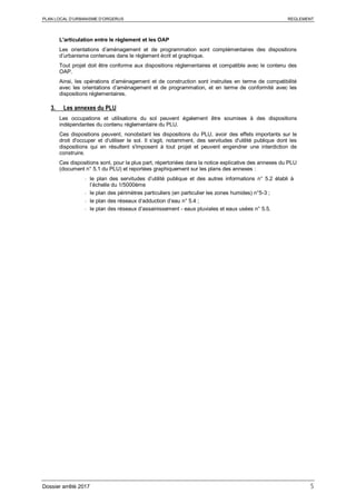 PLAN LOCAL D’URBANISME D’ORGERUS REGLEMENT
Dossier arrêté 2017 5
L'articulation entre le règlement et les OAP
Les orientations d’aménagement et de programmation sont complémentaires des dispositions
d’urbanisme contenues dans le règlement écrit et graphique.
Tout projet doit être conforme aux dispositions réglementaires et compatible avec le contenu des
OAP.
Ainsi, les opérations d’aménagement et de construction sont instruites en terme de compatibilité
avec les orientations d’aménagement et de programmation, et en terme de conformité avec les
dispositions réglementaires.
3. Les annexes du PLU
Les occupations et utilisations du sol peuvent également être soumises à des dispositions
indépendantes du contenu réglementaire du PLU.
Ces dispositions peuvent, nonobstant les dispositions du PLU, avoir des effets importants sur le
droit d'occuper et d'utiliser le sol. Il s'agit, notamment, des servitudes d'utilité publique dont les
dispositions qui en résultent s'imposent à tout projet et peuvent engendrer une interdiction de
construire.
Ces dispositions sont, pour la plus part, répertoriées dans la notice explicative des annexes du PLU
(document n° 5.1 du PLU) et reportées graphiquement sur les plans des annexes :
- le plan des servitudes d’utilité publique et des autres informations n° 5.2 établi à
l’échelle du 1/5000ème
- le plan des périmètres particuliers (en particulier les zones humides) n°5-3 ;
- le plan des réseaux d’adduction d’eau n° 5.4 ;
- le plan des réseaux d’assainissement - eaux pluviales et eaux usées n° 5.5.
 