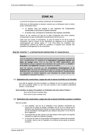 PLAN LOCAL D’URBANISME D’ORGERUS REGLEMENT
Dossier arrêté 2017 51
ZONE AU
La zone AU correspond aux secteurs d’extension de l’urbanisation.
Cette zone est décomposée en plusieurs secteurs qui se distinguent selon la nature
de leur urbanisation future :
• le secteur AUg est destiné à une extension de l’urbanisation
résidentielle à dominante d’habitat individuel.
• le secteur AUj, correspond à l’extension des espaces d’activités.
Chacun de ces secteurs est régi par la règle d’urbanisme des zones urbaines
correspondant au type d’urbanisation souhaité (zones UG et zone UJ.
Cette zone est ouverte à l’urbanisation, au sens de l’article R 151-20 du code de
l’urbanisme, dans la mesure où les dispositions du règlement et les orientations
d’aménagement par secteur (pièce n° 3 du PLU) fixent les conditions d’un
aménagement cohérent qui définit les conditions à respecter pour autoriser des
opérations d’aménagement ou de construction.
ZONE AU - CHAPITRE 1 : LA DESTINATION DES CONSTRUCTIONS ET L'USAGE DES SOLS
Rappels :
Outre les dispositions règlementaires prévues dans le présent chapitre, s'imposent de
façon complémentaire ou substitutive les dispositions graphiques figurant aux
plans de zonage (plans n°4.2 et 4.3) dont les effets réglementaires sont
essentiellement prévus, s'agissant de la destination des constructions, au chapitre 1
de la partie 1 du règlement à laquelle il convient de se référer.
Dans les secteurs concernés par des d'orientations d'aménagement et de
programmation, tels qu'ils sont délimités aux plans de zonage, l'usage des sols et la
destination des constructions peuvent faire l'objet de prescriptions complémentaires
aux dispositions du présent règlement, avec lesquelles les projets doivent être
compatibles (cf. document 3 du PLU).
1.1. Destinations des constructions, usages des sols et natures d'activités du sol interdites
Il est utile de rappeler que toute occupation ou utilisation du sol qui n’est pas interdite au
titre de la présente section ou qui n’est pas soumise à des conditions particulières
(section 1.2) est admise.
Sont interdites, les types d'occupation ou d'utilisation des sols visés à l'article 1 :
- De la zone UG pour le secteur AUg ;
- De la zone UJ pour le secteur AUj.
1.2. Destinations des constructions, usages des sols et natures d'activités soumises à conditions
Dès lors qu’elles :
• sont projetées, soit lors de la réalisation d’une opération d’ensemble qui
couvre tout ou partie du secteur considéré, soit au fur et à mesure de la
réalisation des équipements internes à chaque secteur tels qu’ils sont prévus
par les orientations d’aménagement par secteurs (document n°3 du PLU) et
par le règlement ;
• sont desservies par des voiries et par des réseaux divers ayant une capacité
suffisante au regard de l'opération projetée ;
• ne sont pas de nature à compromettre l'aménagement cohérent de l'ensemble
du secteur, dans le cas où l'opération ne concerne qu'une partie du secteur
concerné ;
 